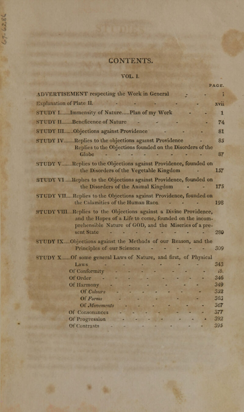 CONTENTS. VOL. I. PAGE. ADVERTISEMENT respecting the Work in General - . \ Explanationof Plate II. ..... xvii STUDY I Immensity of Nature Plan of my Work - . 1 STUDY II Beneficence of Nature - - . - 74 STUDY III Objections against Providence - • - 81 STUDY IV Replies to the objections against Providence - 85 Replies to the Objections founded on the Disorders of the Globe 87 STUDY V Replies to the Objections against Providence, founded on the Disorders of the Vegetable Kingdom - 157 STUDY VI Replies to the Objections against Providence, founded on the Disorders of the Animal Kingdom - - 175 STUDY Vn Replies to the Objections against Providence, founded on the Calamities of the Human Race ... 198 STUDY VIII....Replies to the Objections against a Divine Providence, and the Hopes of a Life to come, founded on the incom- prehensible Natui'c of GOD, and the Miseries of a pre- sent State 280 STUDY IX Objections against the Methods of our Reason, and the Principles of our Sciences . - - . . 309 'sTUDY X Of some general Laws of Natui-e, and first, of Physical Laws ...... 343 Of Conformity .... . - - ib. Of Order - - - 346 Of Harmony ...... 349 Of Colours ...... - 3o2 Oi Forms ... - - 363 Of JMovements ... - - . 367 Of Consonances ... - ... S77 Of Progression ..... . . * 392 OfConti-asts - - ... - - 395