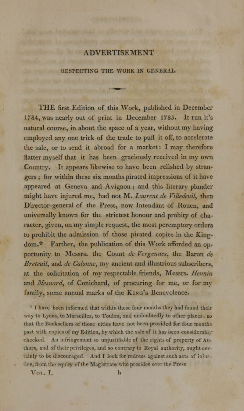 ADVERTISEMENT UESPECTING THE WORK IN GEXERAL. THE first Edition of this Work, published in Decembei'- 1784, was nearly out of print in December 1785. It run it's natural course, in about the space of a year, without my having employed any one trick of the trade to puff it off, to accelerate the sale, or to send it abroad for a market: I may therefore flatter myself that it has been graciously received in my own. Country. It appears likewise to have been relished by stran- gers ; for within these six months pirated impressions of it have appeared at Geneva and Avignon ; and this literary plunder might have injured me, had not M. Laurent de Villedeuil^ then Director-general of the Press, now Intendant of Rouen, and universally known for the strictest honour and probity of cha- racter, given, on my simple request, the most peremptory orders to prohibit the admission of those pirated copies in the King- dom.* Farther, the publication of this Work afforded an op^ portunity to Messrs. the Count de VergcnneSj the Baron de- Breteuilf and de Calonne^ my ancient and illustrious subscribers, at the solicitation of my respectable friends, Messrs. Hennin and Mcsnard^ of Conichard, of procuring for me, or for my family, some annual marks of the King's Benevolence. * I have been informed that within these four montiis they had found their way to Lyons, to Marseilles, to Toulon, and undoubtedly to other places; so tliat the Booksellers of those cities have not been provided for four months past M'ith copies of my Edition, by which the sale of it has been considerable' checked. An infringement so unjustifiable of the rights of property of Au- thors, and of their privileges, and so contrary to Royal autliority, ought cer- tainly to be discoiu-agcd. And I look for redress against such acts of injus- tice, from the equity of the Magistrate who presides over the Press