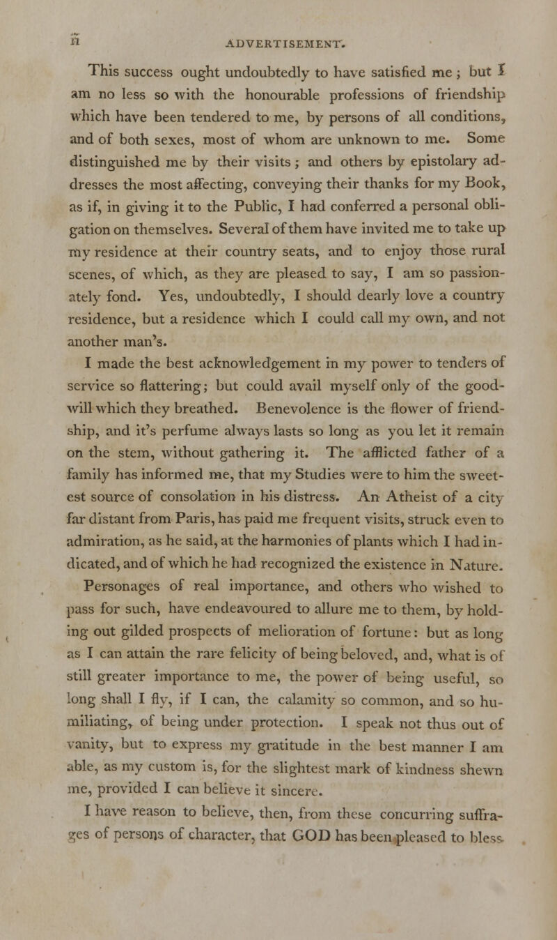 This success ought undoubtedly to have satisfied me ; but I am no less so with the honourable professions of friendship which have been tendered to me, by persons of all conditions, and of both sexes, most of whom are unknown to me. Some distinguished me by their visits ; and others by epistolary ad- dresses the most affecting, conveying their thanks for my Book, as if, in giving it to the Public, I had conferred a personal obli- gation on themselves. Several of them have invited me to take up my residence at their country seats, and to enjoy those rural scenes, of which, as they are pleased to say, I am so passion- ately fond. Yes, vmdoubtedly, I should dearly love a country residence, but a residence which I could call my own, and not another man's. I made the best acknowledgement in my power to tenders of service so flattering; but could avail myself only of the good- will which they breathed. Benevolence is the flower of friend- ship, and it's perfume always lasts so long as you let it remain on the stem, without gathering it. The afflicted father of a family has informed me, that my Studies were to him the sweet- est source of consolation in his distress. An Atheist of a city far distant from Paris, has paid me frequent visits, struck even to admiration, as he said, at the harmonies of plants which I had in- dicated, and of which he had recognized the existence in Nature- Personages of real importance, and others M^ho wished to pass for such, have endeavoured to allure me to them, by hold- ing out gilded prospects of melioration of fortune: but as long as I can attain the rare felicity of being beloved, and, what is of still greater importance to me, the power of being useful, so long shall I fly, if I can, the calamity so common, and so hu- miliating, of being under protection. I speak not thus out of vanity, but to express my gratitude in the best manner I am able, as my custom is, for the slightest mark of kindness shewn me, provided I can believe it sincere. I have reason to believe, then, from these concurring suffra- ges of persons of character, that GOD has been.^leased to bles^