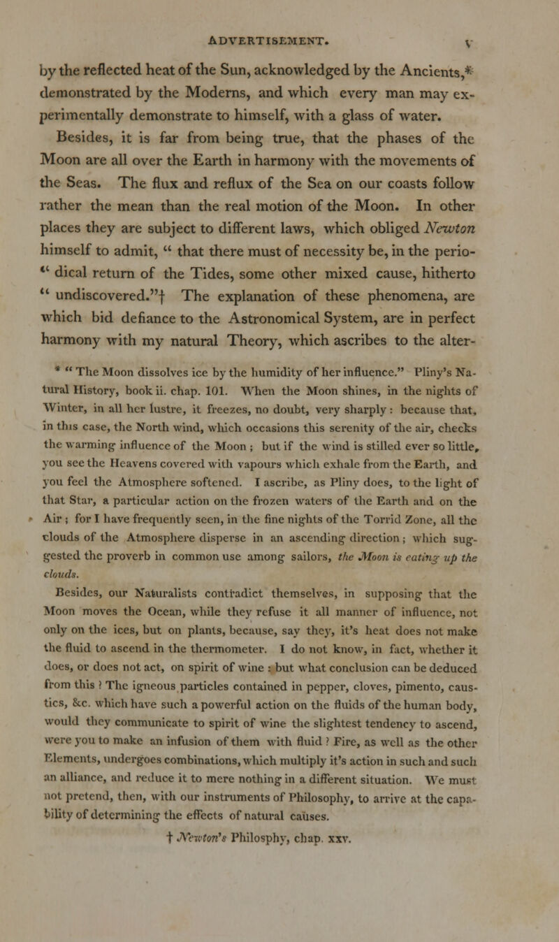 by the reflected heat of the Sun, acknowledged by the Ancients,* demonstrated by the Modems, and which every man may ex- perimentally demonstrate to himself, with a glass of water. Besides, it is far from being true, that the phases of the Moon are all over the Earth in harmony with the movements of the Seas. The flux and reflux of the Sea on our coasts follow rather the mean than the real motion of the Moon. In other places they are subject to diflerent laws, which obliged Newton himself to admit,  that there must of necessity be, in the perio-  dical return of the Tides, some other mixed cause, hitherto ** undiscovered.! The explanation of these phenomena, are which bid defiance to the Astronomical System, are in perfect harmony with my natural Theory, which ascribes to the alter- *  The Moon dissolves ice by the humidity of her influence. Pliny's Na- tural History, book ii. chap. 101. When the Moon shines, in the nights of Winter, in all her lustre, it freezes, no doubt, very sharply: because that, in this case, the North wind, v^hich occasions this serenity of the air, checks the wanning influence of the Moon ; but if the wind is stilled ever so little, you see the Heavens covered with vapours which exhale from the Earth, and you feel the Atmosphere softened. I ascribe, as Pliny does, to the light of that Star, a particular action on the frozen waters of the Earth and on the Air ; for I have frequently seen, in the fine nights of the Torrid Zone, all the clouds of the Atmosphere disperse in an ascending direction; wliich sug- gested the proverb in common use among sailors, the Moon is eating up the clouds. Besides, our Naturalists contradict themselves, in siipposing that the Moon moves the Ocean, while they refuse it all manner of influence, not only on the ices, but on plants, because, say the)', it's heat does not make the fluid to ascend in the thermometer. I do not know, in f;ict, whether it does, or does not act, on spirit of wine : but what conclusion can be deduced from this ? The igneous particles contained in pepper, cloves, pimento, caus- tics, &.C. which have such a powerful action on the fluids of the human body, would they communicate to spirit of wine the slightest tendency to ascend, were you to make an infusion of them with fluid ? Fire, as well as the other Elements, vuidergoes combinations, wliich multiply it's action in such and such an alliance, and i-educe it to mere nothing in a different situation. We mupt not pretend, then, with our instruments of Philosophy, to arrive at the capa- bility of determining the effects of natural causes. t J\''e-ivtov's Philosphy, chap. xxv.