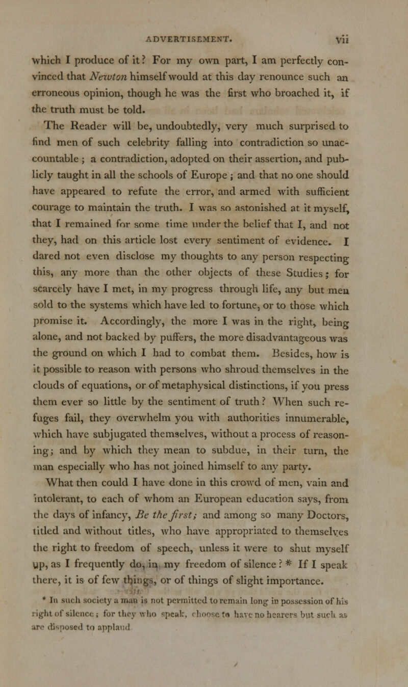 which I produce of It ? For my own part, I am perfectly con- vinced that Newton himself would at this day renounce such an erroneous opinion, though he was the first who broached it, if the truth must be told. The Reader will be, undoubtedly, very much surprised to find men of such celebrity falling into contradiction so imac- countable ; a contradiction, adopted on their assertion, and pub- licly taught in all the schools of Europe ; and that no one should have appeared to refute the error, and armed with sufficient courage to maintain the truth. I was so astonished at it myself, that I remained for some time inider the belief that I, and not they, had on this article lost every sentiment of evidence. I dared not even disclose my thoughts to any person respecting this, any more than the other objects of these Studies; for scai'cely have I met, in my progress through life, any but men sold to the systems which have led to fortune, or to those which promise it. Accordingly, the more I was in the right, being alone, and not backed by puffers, the more disadvantageous was the ground on which I had to combat them. Besides, how is it possible to reason with persons who shroud themselves in the clouds of equations, or of metaphysical distinctions, if you press them ever so little by the sentiment of truth ? When such re- fuges fail, they overwhelm you with authorities innumerable, which have subjugated themselves, without a process of reason- ing; and by which they mean to subdue, in their turn, the man especially who has not joined himself to any party. What then could I have done in this crowd of men, vain and intolerant, to each of whom an European education says, from the days of infancy. Be thejirst; and among so many Doctors, titled and without titles, who have appropriated to themselves the right to freedom of speech, unless it were to shut myself yp, as I frequently do,.in. my freedom of silence ? * If I speak there, it is of few tilings, or of things of slight importance. • '-.-iu * 111 such society a man is not permitted to remain long in possession of his light of silence; for they who speak, rlioosetn have no hearers but suck as are disposed to applaud