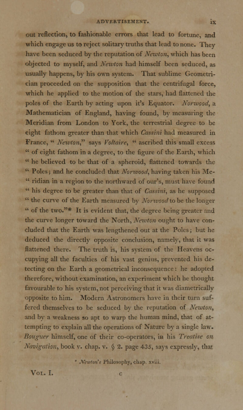 out reflection, to fashionable errors that lead to fortune, and which engage us to reject solitary truths that lead to none. They have been seduced by the reputation of Newton^ which has been objected to myself, and Newton had himself been seduced, as usually happens, by his own system. That sublime Geometri- cian proceeded on the supposition that the centrifugal force, which he applied to the motion of the stars, had flattened the poles of the Earth by acting upon it's Equator. Norwood^ a Mathematician of England, having found, by measuring the Meridian from London to York, the terrestrial degree to be eight fathom greater than that which Cassini had measured in France,  Newton^'' says Voltaire^  ascribed this small excess  of eight fathom in a degree, to the figure of the Earth, which  he believed to be that of a spheroid, flattened towards the  Poles; and he concluded that Norwood^ having taken his Me-  ridian in a region to the northward of our's, must have found  his degree to be greater than that of Cassini, as he supposed  the curve of the Earth measured by Nonvoodxo be the longer  of the two.* It is evident that, the degree being greater raid the curve longer toward the North, Neivton ought to have con- cluded that the Earth was lengthened out at the Poles; but he deduced the directly opposite conclusion, namely, that it was flattened there. The truth is, his system of the Heavens oc- cupying all the faculties of his vast genius, prevented his de- tecting on the Earth a geometrical inconsequence: he adopted therefore, without examination, an experiment which he thought favourable to his system, not perceiving that it was diametrically opposite to him. Modern Astronomers have in their turn suf- fered themselves to be seduced b)' the reputation of Nexuton^ and by a weakness so apt to warp the human mind, that of at- tempting to explain all the operations of Nature by a single law. Bouguer himself, one of their co-operators, in his Treatise on Navig-atio}7, book v. chap. v. § 2. page 435, says expressly, that * JVewtoJi's Philosophy, chap, xviii. Vol. I. c
