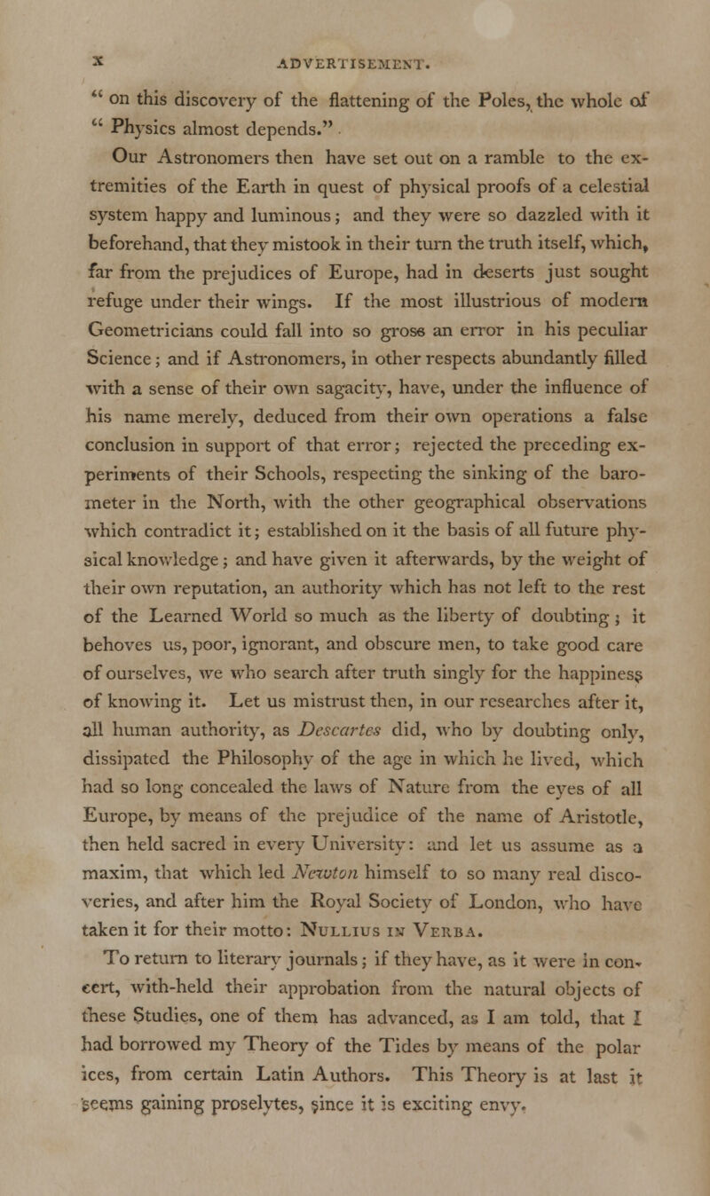  on this discovery of the flattening of the Poles, the whole of  Physics almost depends. . Our Astronomers then have set out on a ramble to the ex- tremities of the Earth in quest of physical proofs of a celestial system happy and luminous; and they were so dazzled with it beforehand, that they mistook in their turn the truth itself, which, far from the prejudices of Europe, had in deserts just sought refuge under their wings. If the most illustrious of modem Geometricians could fall into so grose an error in his peculiar Science; and if Astronomers, in other respects abundantly filled with a sense of their own sagacity, have, under the influence of his name merely, deduced from their own operations a false conclusion in support of that error; rejected the preceding ex- periments of their Schools, respecting the sinking of the baro- meter in the North, with the other geographical observations which contradict it; established on it the basis of all future phy- sical knowledge; and have given it afterwards, by the weight of their own reputation, an authority which has not left to the rest of the Learned World so much as the liberty of doubting ; it behoves us, poor, ignorant, and obscure men, to take good care of ourselves, we who search after truth singly for the happiness of knowing it. Let us mistrust then, in our researches after it, all human authority, as Descartes did, who by doubting onlv, dissipated the Philosophy of the age in which he lived, which had so long concealed the laws of Nature from the eyes of all Europe, by means of the prejudice of the name of Aristotle, then held sacred in every University: and let us assume as a maxim, that which led Newton himself to so many real disco- veries, and after him the Royal Society of London, who have taken it for their motto: Nullius iv Verba. To return to literary journals; if they have, as it were in con- cert, with-held their approbation from the natural objects of these Studies, one of them has advanced, as I am told, that I had borrowed my Theory of the Tides by means of the polar ices, from certain Latin Authors. This Theory is at last it ■geeins gaining proselytes, §ince it is exciting envy.