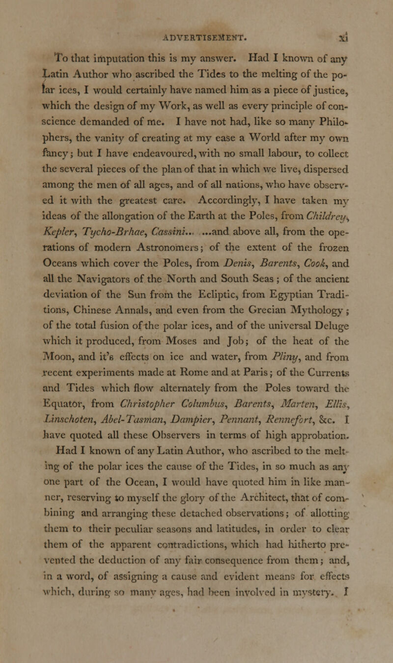 To that imputation this is my answer. Had I kno^vn of any Latin Author who ascribed the Tides to the melting of the po- lar ices, I would certainly have named him as a piece of justice, which the design of my Work, as well as every principle of con- science demanded of me. I have not had, like so many Philo- phers, the vanity of creating at my ease a World after my own f^ncy; but I have endeavoured, with no small labour, to collect the several pieces of the plan of that in which we live, dispersed among the men of all ages, and of all nations, who have observ- ed it with the greatest care. Accordingly, I have taken my ideas of the allongation of the Earth at the Poles, from Childrey^ Kepler^ Tycho-Brhae^ Casaini.., ...and above all, from the ope- rations of modern Astronomers; of the extent of the frozen Oceans which cover the Poles, from Denis^ Barents^ Cook, and all the Navigators of the North and South Seas ; of the ancient deviation of the Sun from the Ecliptic, from Egyptian Tradi- tions, Chinese Annals, and even from the Grecian Mythology; of the total fusion of the polar ices, and of the universal Deluge which it produced, from Moses and Job; of the heat of the Moon, and it's effects on ice and water, from Pliny, and from recent experiments made at Rome and at Paris; of the Currents and Tides which flow alternately from the Poles toward the Equator, from Christopher Columbus, Barents, Marten, Ellis, Linschoten, Abel-Tastnan, Dampier, Pennant, ReJinefort, &c. I have quoted all these Observers in terras of high approbation. Had I known of any Latin Author, who ascribed to tlie melt- ing of the polar ices the cause of the Tides, in so much as any one part of the Ocean, I would have quoted him in like man- ner, reserving to myself the glory of the Architect, that of com- bining and arranging these detached observations; of allotting them to their peculiar seasons and latitudes, in order to clear them of the apparent contradictions, which had liitherto pre- vented the deduction of any fi\ir consequence from them; and, in a word, of assigning a cause and evident means for effects which, during so many ages, had l>een involved in mysteiy. I