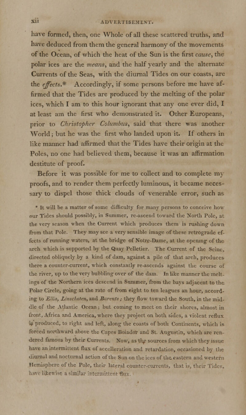 have formed, then, one Whole of all these scattered truths, and have deduced from them the general harmony of the movements of the Ocean, of which the heat of the Sun is the first cause^ the polar ices are the 7)ieans, and the half yearly and the alternate Currents of the Seas, with the diurnal Tides on our coasts, are the ejects.* Accordingly, if some persons before me have af- firmed that the Tides are produced by the melting of the polar ices, which I am to this hour ignorant that any one ever did, I at least am the first who demonstrated it. Other Europeans, prior to Christopher Columbus^ said that there was another World; but he was the first who landed upon it. If others in like manner had affirmed that the Tides have their origin at the Poles, no one had believed them, because it was an affirmation destitute of proof. Before it was possible for me to collect and to complete m} proofs, and to render them perfectly luminous, it became neces- sary to dispel those thick clouds of venerable error, such as * It will be a matter of some difficulty for many persons to conceive how our Tides should possibly, in Summer, re-ascend toward the North Pole, at the very season when the Current which produces them is rushing down from that Pole. They may see a very sensible image of these reti-ograde ef- fects of running waters, at the bridge of Notre-Dame, at the opening of the arch which is siippoiled by the Quay Pelletier. The Current of the Seine, directed obliquely bj^ a kind of dam, against a pile of tliat arch, produce* there a coimter-cun-ent, which constantly re-ascends against the coui-se of the river, up to the very bubbling over of the dam. In like manner the melt- ings of the Northern ices descend in Summer, from the bays adjacent to the Polar Circle, going at the rate of from eight to ten leagues an hour, accord- ing to Ellis, Linschoten, and Barents ; they flow toward tlie South, in the mid- dle of the Atlantic Ocean; but coming to meet on their shores, almost in front, Africa and America, whei-e they project on both sides, a violent reflux is produced, to right and left, along the coasts of both Continents, which is forced northward above the Capes BoiadoT and St. Augustin, which are ren- dered famous by their Currents. Now, as tlif sources from which they issue have an intermittent flux of acccUeration and retardation, occasioned by tlie diurnal and nocturnal action of the Sun on the ices of the eastern and western Hemisphere of the Pole, their lateral counter-ciUTcnts, that is, their Tides, have likewise a similar interniitU'H- Amv