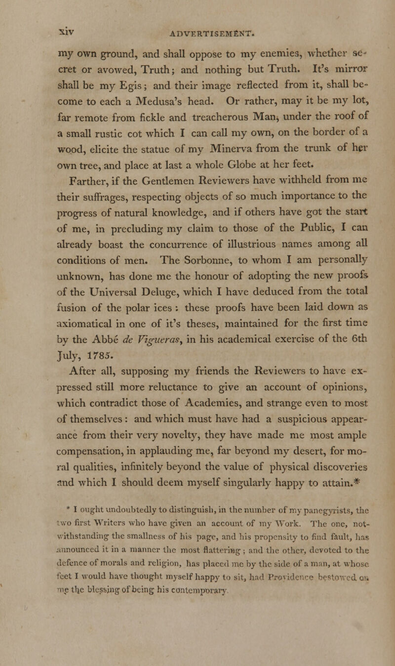 my own ground, and shall oppose to my enemies, whether se- cret or avowed, Truth; and nothing but Truth. It's mirror shall be my Egis; and their image reflected from it, shall be- come to each a Medusa's head. Or rather, may it be my lot, far remote from fickle and treacherous Man^ under the roof of a small rustic cot which I can call my own, on the border of a wood, elicite the statue of my Minerva from the trunk of her own tree, and place at last a whole Globe at her feet. Farther, if the Gentlemen Reviewers have withheld from me their suffrages, respecting objects of so much importance to the progress of natural knowledge, and if others have got the start of me, in precluding my claim to those of the Public, I can already boast the concurrence of illustrious names among all conditions of men. The Sorbonne, to whom I am personally unknown, has done me the honour of adopting the new proofs of the Universal Deluge, which I have deduced from the total fusion of the polar ices : these proofs have been laid down as axiomatical in one of it's theses, maintained for the first time by the Abbe de VigueraSy in his academical exercise of the 6th July, 1785. After all, supposing my friends the Reviewers to have ex- pressed still more reluctance to give an account of opinions, which contradict those of Academies, and strange even to most of themselves : and which must have had a suspicious appear- ance from their very novelty, they have made me most ample compensation, in applauding me, far beyond my desert, for mo- ral qualities, infinitely beyond the value of physical discoveries and which I should deem myself singularly happy to attain.* * I oughtundoubtedly todistinguisl), in the number of niy paneg-yrisls, tiie two first Writers who have given an account of my Work. The one, not- withstanding' the smallness of his page, and his propensity to find fault, has jmnounced it in a manner tlic most flattcriag ; and the other, devoted to the defence of morals and religion, has placed me by the side of a man, at whose feet I would have thought myself happy to sit, had Providence be!=!towcd o'i m,e the blessing of being his contemporary