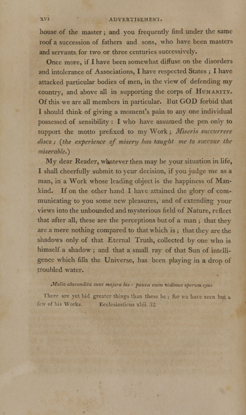 house of the master; and you frequently find under the same roof a succession of fathers and sons, who have been masters and servants for two or three centuries successively. Once more, if I have been somewhat diffuse on the disorders and intolerance of Associations, I have respected States ; I have attacked particular bodies of men, in the view of defending my country, and above all in supporting the corps of Humanity. Of this we are all members in particular. But GOD forbid that I should think of giving a moment's pain to any one individual possessed of sensibility : I who have assumed the pen only to support the motto prefixed to my Work; Miser is succurrere disco ; (the experience of misery has taught me to succour the miserable.^ My dear Reader, whatever then may be your situation in life, I shall cheerfully submit to ycur decision, if you judge me as a man, in a Work whose leading object is the happiness of Man- kind. If on the other hand I have attained the glory of com- municating to you some new pleasures, and of extending your views into the unbounded and mysterious field of Nature, reflect that after all, these are the perceptions but of a man ; that they are a mere nothing compared to that which is ; that they are the shadows only of that Eternal Truth, collected by one who is himself a shadow ; and that a small ray of that Sun of intelli- gence which fills the Universe, has been playing in a drop of troubled water. JMulla abscondita sunt majora his : pauca euini vidimus opentm ejxis. There are yet hid g-reater thing-s than these be ; for Ave have seen but a lew of his Works. Ecclcsiasticus xliii. 32.