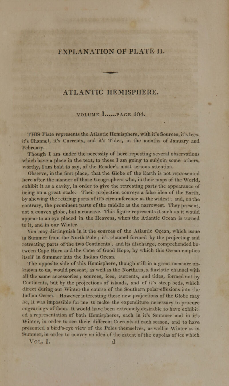 EXPLANATION OF PLATE IL ATLANTIC HEMISPHERE. VOLUME I PAGE 104. THIS Plate represents the Atlantic Hemisphere, witli it's Soui-ces, it's Ices, It's Channel, it's Currents, and it's Tides, in the months of January and .February. Though I am under the necessity of here repeating several observations which have a place in the text, to these I am going to subjoin some others, worthy, 1 am bold to say, of the Header's most serious attention. Obsei've, in the first place, that the Globe of the Earth is not represented here after the manner of those Geographers who, in their maps of the World, exhibit it as a cavity, in order to give the retreating parts the appearance of being on a great scale. Their projection conveys a false idea of tlie Earth, by shewing the retii'ing parts of it's circumference as the widest; and, on the contrary, the prominent parts of the middle as the narrowest. They present, not a convex globe, but a concave. This figure represents it such us it would appear to an eye placed in the Heavens, when the Atlantic Ocean is turned to it, and in our Winter. You may distinguish in it the sources of the Atlantic Ocean, which issue m Summer from the North Pole ; it's channel formed by the projecting and retreating parts of the two Continents ; audits discharge, comprehended be- tween Cape Horn and the Cape of Good Hope, by which this Ocean empties itself in Summer into the Indian Ocean. The opposite side of this Hemisphere, though still in a great measure im- kuovi n to us, would present, as well as the Northern, a fluviatic channel with all the same accessories ; sources, ices, currents, and tides, formed not by Continents, but by the projections of islands, and of it's steep beds, which direct during our Winter the course of the Southern polar-effusions into the Indian Ocean. However interesting these new projections of the Globe may be, it was impossible for me to make the cx})enditure necessary to prv)cure engravings of them. It would have been extremely desirable to have exhibit- ed a representation of both Ilemisjihcrcs, each in it's Summer and in it's Winter, in order to sec their different Currents at each season, and to have presented a bird's-eye view of the Poles themselves, as well in Winter as in Summer, in order to convey an idea of the extent of the cupolas of ice which Vol. I. ' cl