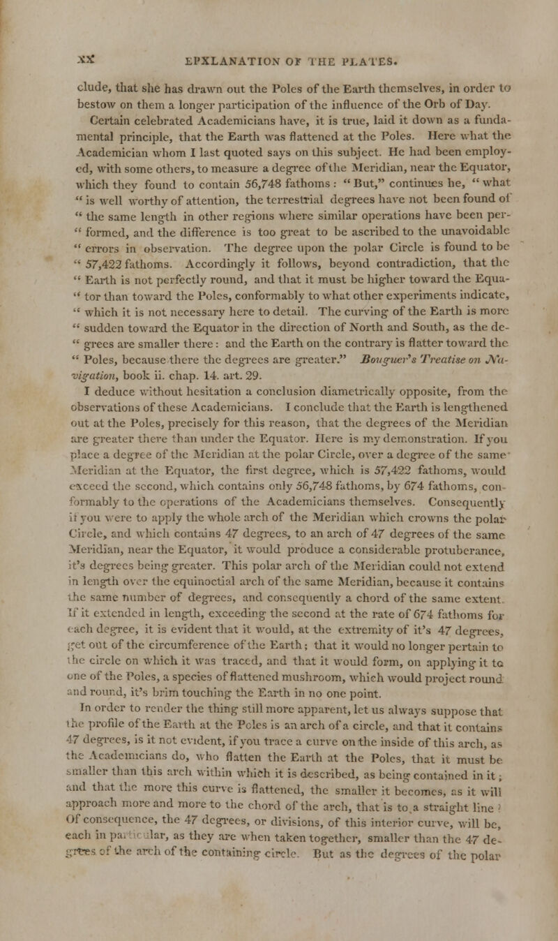 elude, that she has drawn out the Poles of the Earth themselves, in order to bestow on them a long-er participation of the influence of the Orb of Day. Certain celebrated Academicians have, it is true, laid it down as a funda- mental principle, that the Earth was flattened at the Poles. Here what the Academician whom I last quoted says on this subject. He had been employ- ed, with some others, to measure a dcgi-ee of tlie Meridian, near the Equator, which they found to contain 56,748 fathoms :  But, continues he,  what  is well worthy of attention, the terrestrial degrees have not been found of  the same Icng-th in other regions wlierc similar operations have been per-  formed, and the difference is too g-reat to be ascribed to the unavoidable  errors in obsei-vation. The degree upon the polar Circle is found to be  57,422 fathoms. Accordingly it follows, beyond contradiction, that the  Earth is not perfectly round, and that it must be liigher toward the Equa-  tor tlian toward the Poles, conformably to what other experiments uidicatc,  which it is not necessary here to detail. The curving of the Earth is moi*c *•' sudden toward the Equator in the direction of North and South, as the de-  grees are smaller there: and the Earth on the contrary is flatter toward the.  Poles, because there the degrees are greater. Bovgwcr''s Treatise on J\i'a- vigation, book ii. chap. 14. art. 29. I deduce v.ithout hesitation a conclusion diametrically opposite, from the observations of these Academicians. I conclude that the Earth is lengthened out at the Poles, precisely for this reason, that tlie degi'ees of the Meridian are greater there than under the Equator. Here is m.y demonstration. If you place a degree of the Meridian at the polar Circle, over a degree of the same' Meridian at the Equator, the first degree, which is 57,422 fathoms, would exceed the second, which contains only 56,748 fatlioms, by 674 fathom.s, con- formably to the operations of the Academicians themselves. Consequently it you were to apply the whole arch of the Meridian which crowns the polar Circle, and which contains 47 degree.'^, to an arch of 47 degrees of the same Meridian, near the Equator, it would produce a considerable protuberance, it's degi-ecs being greater. This polar arch of the Meridian could not extend in length over the equinoctial arch of the same Meridian, because it contains the same number of degi'ccs, and consequently a chord of the same extent. If it extended in length, exceeding the second at the rate of 674 fathoms for each degree, it is evident that it would, at the extremity of it's 47 degi-ees, (fet out of the circumference of the Earth; that it would no longer pertain to ihe circle on which it was traced, and that it would form, on applying it tc one of the Poles, a species of flattened mushroom, which would project romid and round, it's brim touching the Earth in no one point. In order to render the thing still more apparent, let us always suppose that the profile of the Earth at the Poles is an arch of a circle, and that it contains 47 degrees, is it not evident, if you trace a curve on tlie inside of this arch, a.'* the Academicians do, who fl.atten the Earth at the Poles, that it must be smaller than this arcli within which it is described, as being contained in it; and that the more this curve is flattened, the smaller it becomes, as it will* approach more and more to the chord of the arch, that is to.a straight line ■' Of consequence, the 47 degi-ees, or divisions, of this interior curve, will be, eacli in pailK ular, as they are when taken together, smaller than the 47 de- grtres of the arch of the containing circle. But as the degrees of the polar