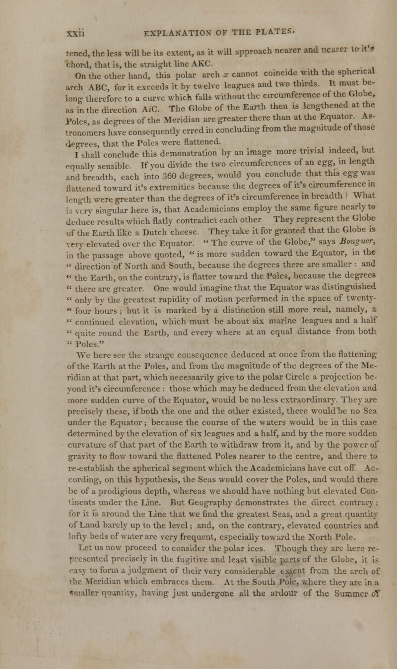 tened, the less wUl be its extent, as it wiU approach nearer and nearer to it's chord, that is, the straight line AKC. On tlie other hand, this polar arch x cannot coincide with the spherical arch ABC, for it exceeds it by twelve leagues and two thirds. It must be- long therefore to a curve which falls without the circumference of the Globe, as in the direction \iC. The Globe of the Earth then is lengthened at the Poles, as degi-ees of tlie Meridian are greater there than at the Equator. As- tronomers have consequently erred in concluding from the magmtude of those degrees, that the Poles were flattened. I shall conclude this demonstration by an image more trivial mdeed, but equaUy sensible. If vou divide the two circumferences of an e^g, in length and breadth, each into 360 degrees, would you conclude that this egg was flattened toward it's extremities because the degrees of it's circumference in length were greater than the degrees of it's circumference in breadth ? What i.3 very singular here is, that Academicians employ the same figure nearly to deduce results which flatly contradict each other They represent the Globe of the Earth Uke a Dutch cheese. They take it for granted that the Globe is very elevated over the Equator.  The curve of the Globe, says Bouguer, in the passage above quoted,  is more sudden toward the Equator, in the  direction of North and South, because the degi-ees there are smaller : and •' the Earth, on tlie contrary, is flatter toward the Poles, because the degrees  there are greater. One would imagine that the Equator was distinguished  only by the greatest rapidity of motion performed in the space of twenty-  four houi's ; but it is marked by a distinction still more real, namely, a *' continued elevation, which must be about six marine leagues and a half  quite round the Earth, and every where at an equal distance from botli  Poles. We here see the strange consequence deduced at once from the flattening of the Earth at the Poles, and from the magnitude of the degrees of the Me- ridian at that part, which necessarily give to the polar Circle a projection be- yond it's circumference : those which may be deduced from the elevation and more sudden curve of the Equator, would be no less extraordinary. They are precisely these, if botli the one and the other existed, there would be no Sea under the Equator; because the course of the waters v/ould be in this case determined by the elevation of six leagues and a half, and by the more sudden curvature of that part of the Earth to withdraw from it, and by the power of gravity to flow toward the flattened Poles nearer to the centre, and there to re-establish the spherical segment which the Academicians have cut oft'. Ac- cording, on this hypothesis, the Seas would cover the Poles, and would there be of a pi'odigious depth, whereas we should have nothing but elevated Con- tinents under the Line. But Geography demonstrates the direct contrary; for it is around the Line that we find the gi-eatest Seas, and a great quantity of Land liarely up to the level; and, on the contrary, elevated countries and lofty beds of water are very frequent, especially toward the North Pole. Let us now proceed to consider the polar ices. Though they arc here re- presented precisely in the fugitive and least visible parts of the Globe, it is easy to form a judgment of their very considerable exj^ent from the arch of ihe Meridian which embraces them. At the South Pole, where they are in a ^mailer quantity, having just undergone all the ardour of the Summer oT