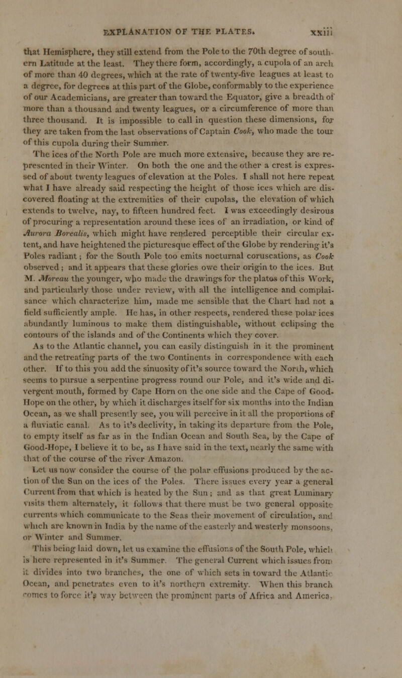 that Hemisphere, they still extend from the Pole to the 70th degree of south ern Latitude at the least. They there form, accordingly, a cupola of an arch of more than 40 degrees, which at the rate of twenty-five leagues at least to a degree, for degrees at this part of the Globe, conformably to the experience of our Academicians, are greater than toward the Equator, give a breadth of more than a thousand and twenty leagues, or a circumference of more than three thousand. It is impossible to call in question these dimensions, foj they are taken from the last observations of Captain Cook, who made the toui' of this cupola during their Summer. The ices of the North Pole are much more extensive, because they are re- presented in their Winter. On both the one and the other a crest is expres- sed of about twenty leagues of elevation at the Poles. I shall not here repeat what I have already said respecting the heiglit of those ices which are dis- covered floating at the extremities of their cupolas, the elevation of which extends to twelve, nay, to fifteen hundred feet. I was exceedingly desirous of procuring a representation around these ices of an irradiation, or kind of Axirora Borealis, which might have rendered perceptible their circular ex- tent, and have heightened the picturesque effect of the Globe by rendering it's Poles radiant; for the South Pole too emits nocturnal coruscations, as Cook observed ; and it appears tliat these glories owe their origin to the ices. But M. Moreau the yoiuiger, who made the drawings for the platos of this Work, and particularly those under review, with all the intelligence and complai- sance which characterize him, made me sensible that the Chart had not a field sufficiently ample. He has, in other respects, rendered these polar ices abundantly luminous to make them distinguishable, without ecUpsing the contours of the islands and of the Continents wliich they cover. As to the Atlantic channel, you can easily distinguish in it the prominent and the retreating parts of the two Continents in correspondence with each other. If to this you add the sinuosity of it's sovu-ce toward the Norih, which seems to pursue a sei'pcntine progress round our Pole, and it's wide and di- vergent mouth, formed by Cape Horn on the one side and the Cape of Good- Hope on the other, by which it discharges itself for six months into the Indian Ocean, as we shall presently see, you will perceive in it all the proportions of a fluviatic canal. As to it's declivity, in taking its departure from the Pole, to empty itself as far as in the Indian Ocean and South Sea, by the Cape of Good-Hope, I believe it to be, as I have said in the text, nearly the same with that of the course of the river Amazon. Let us now consider the course of the polar effusions produced by the ac- tion of the Sun on the ices of the Poles. There issues every year a general (Current from that wliich is heated by the Sun ; and as that great Luminary visits them altcrn.atcly, it follows that there must be two genei-al opposite currents which communicate to the Seas their movement of circidation, and which are known in India by the name of tlie easterly and westerly monsoons, or Winter and Summer. Tliis being laid down, let us examine the effusions of the South Pole, whicl- is here represented in it's Summer. The general Current which issues from it divides into two branches, the one of which sets in toward the Atlanti'- Ocean, and penetrates even to it's noithe^'n extremity. When this branch f-omcs to force it'^ way between the promjncnt parts of Africa and America-