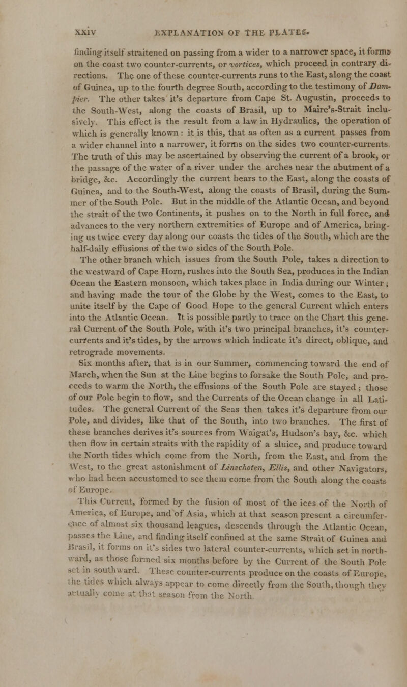 liading itself straitened on passing from a wider to a narrower space, it forms' on the coast two counter-cui-rents, or vortices, wliich proceed in contrary di- rections. The one of these counter-cui-rents runs to the East, along the coast of Guinea, up to the fourth degree South, according to the testimony ofi?a»n. pier. The other takes it's departure from Cape St. Augustin, proceeds to the South-West, along the coasts of Brasil, up to Maire's-Strait inclu- sively. This effect is the result from a law in Hydraulics, the operation of which is generally knomi: it is this, that as often as a cun'ent passes from a wider channel into a narrower, it forms on the sides two counter-cui-rents. The truth of this may be ascertained by observing the current of a brook, or the passage of the water of a river under the arches near the abutment of a bridge, &c. Accordingly the current bears to the East, along the coasts of Guinea, and to tlic South-West, along tlie coasts of Brasil, during the Sum- mer of the South Pole. But in the middle of the Atlantic Ocean, and beyond the strait of the two Continents, it pushes on to the North in full force, and advances to the very northern extremities of Europe and of America, bring- ing us twice every day along our coasts the tides of the South, which are the half-tlaily effusions of the two sides of the South Pole. The other branch which issues from tlie South Pole, takes a direction to the westward of Cape Horn, ruslics into the Soutli Sea, produces in the Indian Ocean the Eastern monsoon, wliich takes place in India during our Winter ; and having made the tour of the Globe by the West, comes to the East, to unite Itself by the Cape of Good Hope to the general Cui-rent which enters into the Atlantic Ocean. It is possible partly to trace on the Chart this gene- ral Current of the South Pole, with it's two principal branches, it's couuter- cuiTents and it's tides, by the arrows which indicate it's direct, oblique, and retrograde movements. Six months after, that is in our Summer, commencing toward the end of March, when the Sun at the Line begins to forsake the South Pole, and pro- ceeds to warm the North, the effusions of the South Pole are stayed ; those of our Pole begin to flow, and the Currents of the Ocean change in all Lati- tudes. The general Current of the Seas then takes it's departure from our Fole, and divides, like that of the South, into tv.'o branches. The first of these branches derives it's sources from Waigat's, Hudson's bay, &c. which then flow in certain straits with the rapidity of a sluice, and produce toward ihe North tides which come from tlie North, from tlic East, and from the West, to the great astonishment of Linschoten, Ellis, and other Navigators, who had been accustomed to see them come from the Soutli along the coasts of Europe. This Current, formed by the fusion of most of the ices of the North of America, cf Europe, and of Asia, which at that season present a circumfer- t;nce of almost six thousand leagues, descends through the Atlantic Ocean, passes tlie Une, and finding itself confined at the same Strait of Guinea and J]rasil, it forms on it's sides two lateral counter-currents, which set in north- ward, as those formed six montlis before by tlic Current of tlie Soutli Pole set in southward. These counter-currents produce on tlic coasts of Europe, the tidc.^. which always appear to come directly from the South, though tlicv attually come at that season from tlie North.