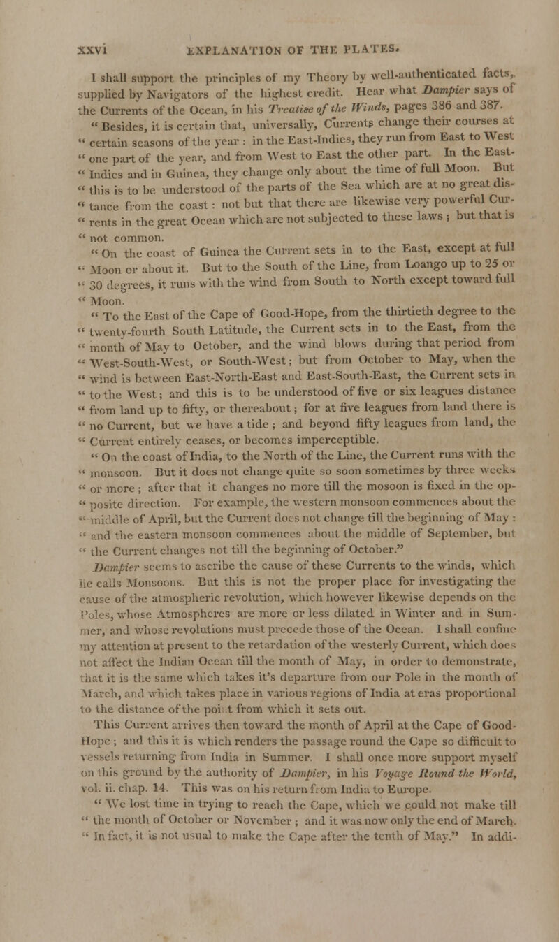 I shall support llie principles of my Theory by well-authenticated facts,, supplied by Navigators of the highest credit. Hear what Dampier says of the Currents of the Ocean, in his Treatise of the Winds, pag'es 386 and 387.  Besides, it is certain that, universally. Currents change then.- coiu-ses at « certain seasons of tiie year : in the East-Indies, they run from East to West  one part of the year, and from West to East the other part. In the East-  Indies and in Giunea, they change only about the time of full Moon. But  this is to be understood of the parts of the Sea which are at no gi-eat dis- •' tance from the coast: not but that there are likewise very powerful Cm--  rents in the great Ocean which arc not subjected to these laws ; but that is  not common. « On the coast of Guinea the Current sets in to the East, except at full '•■ Moon or about it. But to the South of the Line, from Loango up to 25 or  30 degrees, it runs with the wind from South to North except toward fidl *' Moon.  To the East of the Cape of Good-Hope, from the thirtieth degi'ee to the  twenty-fourth South Latitude, the Current sets in to the East, from the  month of May to October, and the wind blows during that period from  West-South-West, or South-West; but from October to May, when the  w^ind is between East-North-East and East-South-East, the Current sets in  to the West; and this is to be understood of five or six leagues distance  from land up to fifty, or thereabout; for at five leagvies from land there is  no CuiTcnt, but we have a tide ; and beyond fifty leagues from land, the-  Current entirely ceases, or becomes imperceptible.  On the coast of India, to the North of the Line, the Curi-ent runs with the  monsoon. But it does not change quite so soon sometimes by three weeks *' or more; after that it changes no more till tlie mosoon is fixed in the op-  posite direction. For example, tlie v/estern monsoon commences about the middle of April, but the Current docs not change till the beginning of May :  and the eastern monsoon commences about the middle of September, but ** the Current changes not till the beginning of October. JJampier seems to ascribe the cause of the.se Currents to the winds, which he calls Monsoons. But this is not the proper place for investigating the cause of tlic atmospheric revolution, which however likewise depends on the I'oles, whose Atmospheres are more or less dilated in Winter and in Sum- mer, and whose revolutions must precede those of the Ocean. I shall confine my attention at present to the retardation of the westerly Current, which doe.'^ not affect the Indian Ocean till the month of May, in order to demonstrate, liiat it is the same wliich takes it's departure from our Pole in the month of March, and wiiich takes place in various regions of India at eras proportional to the distance of the poi .t from which it sets out. This Current arrives then toward the month of April at the Cape of Good- Hope ; and this it is which renders the passage round the Cape so difficult to vessels returning from India in Summer. I shall once more support myself on this gi-ound by the authority of Dampier, in his Voyage Hound the World, vol. ii. chap. 14. This was on his return from India to Eui'ope.  AVe lost time in trying to reach the Cape, which we .could not make till  the month of October or November ; and it was now only the end of March.  In fact, it is not usual to make the Cape after the tenth of May. In addi-