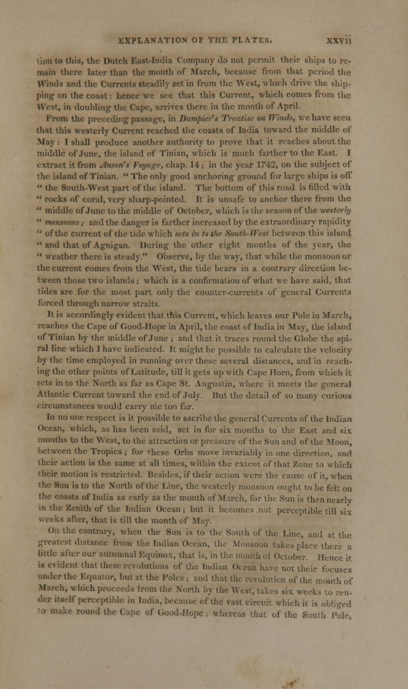 lion to tliis, the Dutch East-India Company do not permit their ships to re- main there later than the month of March, because from that period the Winds and the Currents steadily set in from the West, which drive the ship- ping on the coast: hence we see that this Cm-rent, which comes from the West, in doubling' the Cape, arrives there in the montli of April. From the preceding passage, in Dampier's Treatise on Winds, v.ehave seen that this westerly CuiTent reached the coasts of India toward the middle of May : I shall produce anotlicr authority to prove that it reaches about the middle of June, the island of Tinian, wljich is much farther to the East. I extract it from insult's Voyage, chap. 14 ; in the year 1742, on the subject of tlie island of Tinian.  The only good anclioring ground for large ships is oil'  tlie South-West part of the island. Tlie bottom of this road is filled with  rocks of coral, very sharp-pointed. It is unsafe to anchor there from the  middle of June to the middle of October, which is the season of the -westerly *' monsoons,- and the danger is farther inci'eased by tiie extraoi'dinary rapidity  of the current of the tide which sets in to the Sotith-West between this island  and that of Agnigan. During the other eight months of the year, the  weather there is steady. Observe, by the way, that while the monsoon or the current comes from the West, tlie tide bears in a contrary direction be- tween those two islands; vvlidch is a confirmation of what we have said, that tides are for tlic most part only the counter-currents of general Currents forced tlirough narrow straits. It is accordingly evident that this Current, which leaves our Pole in March, reaches tlie Cape of Good-Hope in April, the coast of India in May, the island of Tinian by the middle of June ; and that it traces round the Globe the spi- ral line which I have indicated. It might be possible to calculate tlie velocity by the time employed in running over these several distances, and in reach- ing the other points of Latitude, till it gets up with Cape Horn, from which it sets into the North as far as Cape St. Augustin, wliere it meets the general Atlantic Current toward the end of July. But the detail of so many curious circumstances would carry nic too far. In no one respect is it possible to ascribe the general Cun-ents of the Indian Ocean, which, as has been said, set in for six months to the East and six months to the West, to the attraction or pressure of the Sun and of the Moon, between the Tropics ; for these Orbs move invariably in one direction, and their action is the same at all times, witliin the extent of that Zone to which their motion is restricted. Resides, if their action were the cause of it, when tlie Sun is to the North of tlie Line, the westerly monsoon ought to be felt on the coasts of India as early as the month of Marcli, for tlio Sun is then nearly in the Zenith of the Indian Ocean; but it becomes not perceptible till six weeks after, that is till the month of May. (Jn the contrary, when the Sun is to the South of Uic Line, and at the greatest distance from the Indian Ocean, the Monsoon takes place there a little after our autumnal Equinox, that is, in tlie month ot October. Hence it is evident that these revolutions of the Indian Ocean have not their focuses under the Equator, but at the Poles ; and that the revolution of the month of March, which proceeds from the North by the West, takes six weeks to ren- tier itself perceptible in India, because of the vast circuit which it is obliged !0 make round Uie Cape of Good-Hope ; whereas that of the South Pole,