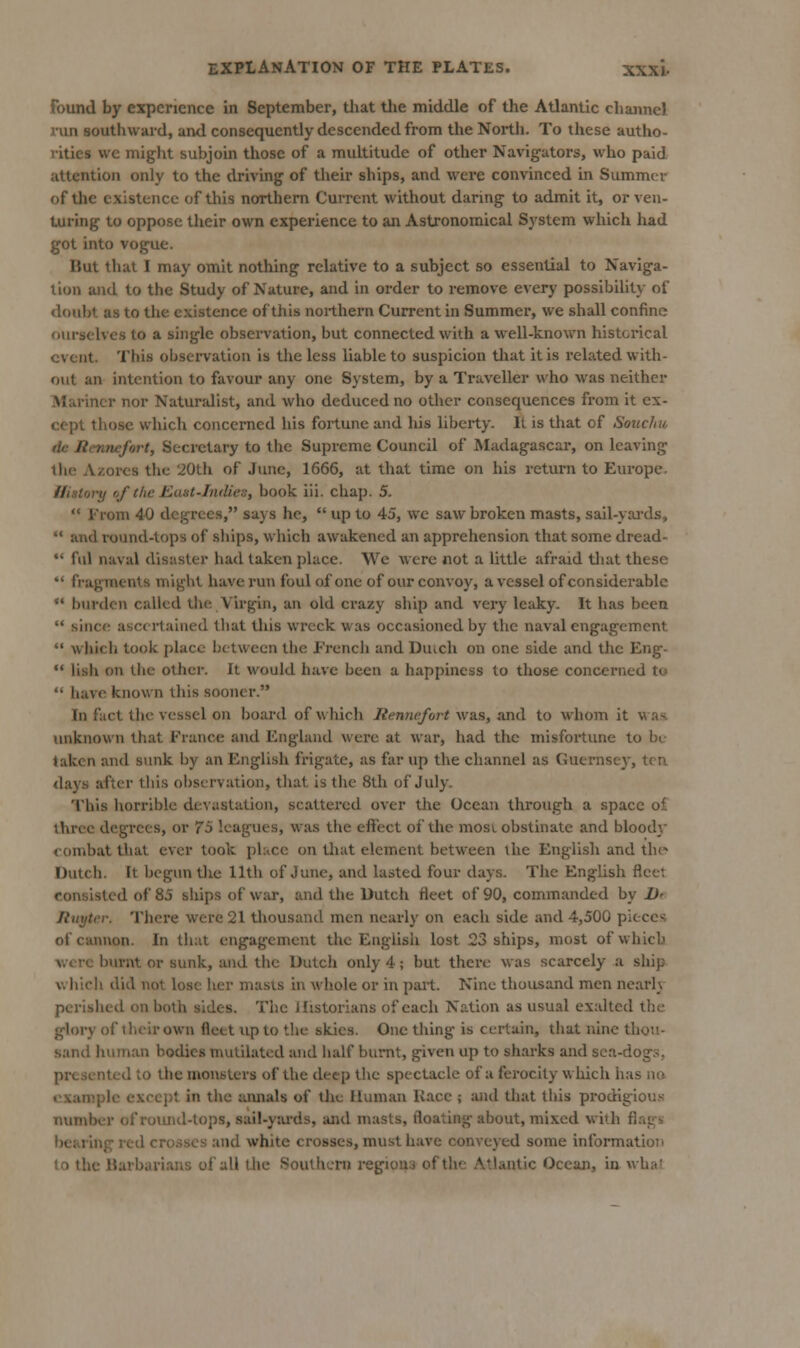 found by experience in September, tliat tlie middle of the Atlantic channel run southward, and consequently descended from the North. To these autho- rities we miglit subjoin those of a multitude of other Navigators, who paid attention only to the driving of their ships, and were convinced in Summer of the existence of this northern Current without daring to admit it, or ven- turing to oppose their own experience to an Astronomical System which had got into vogue. But that I may omit nothing relative to a subject so essential to Naviga- tion and to the Study of Nature, and in order to remove every possibility of doubt as to the existence of this northern Current in Summer, we shall confine ourselves to a single observation, but connected with a well-known historical event. This observation is the less liable to suspicion that it is related with- out an intention to favour any one System, by a Traveller who was neither Mariner nor Naturalist, and who deduced no other consequences from it ex- cept those which concerned his fortune and his liberty. II is that of Soncfm tie Rennefort, Secretary to the Supreme Council of Madagascar, on leaving tlic Azores the 20th of June, 1666, at that time on his return to Europe. History of the East-Indies, book iii. chap. 5.  From 40 degrees, says he,  up to 45, we saw broken masts, sail-yai'ds,  and round-tops of ships, which awakened an apprehension that some dread-  fill naval disaster had taken place. We were not a little afraid that these *' fragments might have run foul of one of our convoy, a vessel of considerable  burden called tlie Virgin, an old crazy ship and veiy leaky. It has been  since ascertained that tliis wreck was occasioned by the naval engagement  which took place between the French and Duich on one side and the Eng- •' lish on the other. It would have been a happiness to those concerned to  have known this sooner. In fact the vessel on board of which liennefort was, axiii. to whom it was. unknown that France and England were at war, had the misfortune to be- taken and sunk by an English frigate, as far up the channel as Guernsey, ten days after this observation, tliat is the 8th of July. This liorrible devastation, scattered over the Ocean through a space of three degrees, or 7S leagues, was the eftect of the most obstinate and bloody <-ombat that ever took phice on that element between the English and tlu- Dutch. It begun tlie 11th of June, and lasted four days. The English fleet consisted of 85 ships of war, and the Dutch fleet of 90, commanded by Dr Rnytev. There were 21 thousand men nearly on each side and 4,500 pieces of cannon. In that engagement the English lost 23 ships, most of which were burnt or sunk, and the Dutch only 4; but there was scarcely a ship which did not lose her masts in whole or in pait. Nine thousand men nearly perislied on both sides. The Historians of each Nation as usual exalted the glory of 1 heir own fleet up to the skies. One thing is certain, that nine thou- sand human bodies mutilated and half burnt, given up to sharks and sca-dog.s, presented to the monsters of the deep the spectacle of a ferocity which has no example except in the aimals of tlic Human Kacc ; and that tliis prodigious number of roimd-tops, sai!-y:u'ds, and masts, floating about, mixed with fiagsi bearing red crosses and white crosses, must have conveyed some information to the Uarbariaus of all Uie Southern regiouu of the Atlantic Ocean, in what