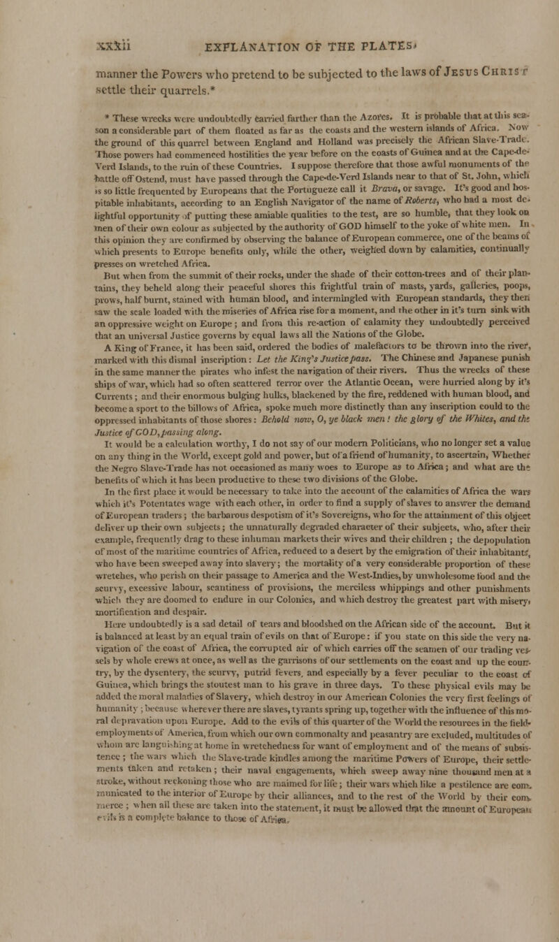 manner the Powers who pretend to be subjected to the laws of Jesvs Christ settle their quarrels.* » These wrecks were undoubtedly canied farllior than the Azores. It is probable tliat at Uiis sea- son a considerable part of them floated as far as tiie coasts and the western islands of Africa. Now the ground of this quarrel between England and Holland was precisely the African Slave-Tradc. Those powers had commenced hostilities the year before on the coasts of Guinea and at the Cape^le- Verd Islands, to the iniin of these Countries. I suppose therefore that those awful monuments of the battle ofTOstend, must have passed through the Cape-de-Verd Islajids near to Uiat of St. John, which IS so little frequented by Europeans that the Portngueze caU it Brava, or saragc. It's good and lios- pitable iidiabitants, accoi-ding to an English Navigator of the name of Roberts, who had a most de. lightful opportunity )f putting these amiable qualities to the test, are so humble, that they look on men of their own colour as subjected by the authority of GOD himself to the yoke of white men. Iii this opinion they are confirmed b} observing the bahince of European commerce, one of the beams of which presents to Europe benefits only, while the other, weighed down by calamities, continually presses on wretched Africa. But when from the summit of their rocks, under the shade of their cotton-trees and of their plan- tains, they beheld along tlieir peaceful shores this frightful train of masts, yards, g-alleries, poojB, prows, half burnt, stained witli human blood, and intermingled with European standaitls, they then saw the scale loaded with tlie miseries of Africa rise for a moment, and the other in it's turn sink with an oppressive weight on Europe ; and from this re-action of calamity they undoubtedly perceived that an universal Justice governs by equal laws all the Nations of the Globe. A King of France, it has been said, ordered the bodies of malefaciors to be thrown into the rive?, marked with this dismal inscription: Let the Kinfs Justice pass. The Chinese and Japanese punish in the same manner the pirates who infest the navigation of their rivers. Thus tlie wrecks of these ships of war, which had so often scattered terror over the Atlantic Ocean, were hurried along by it's Currents; and their enormous bulging hulks, blackened by the fire, reddened with human blood, and become a sport to the billows of Africa, spoke much more distinctly than any inscription could to the oppressed inhabitants of those shores: Behold noiu, 0, ye black jnen! the fi/ory of the IVhites, and thi Justice of COD,passing along. It would be a calc\ilation worthy, I do not say of our modem Politicians, wlio no longer set a value on any thing in the World, except gold and power, but ol'a friend of humanity, to ascertain. Whether the Negro Slave-Trade has not occasioned as many woes to Europe as to Airica; and what are th* benefits of which it has been productive to these two divisions of the Globe. In the first place it would be necessary to take into the account of the calamities of Africa the wars which it's Potentates wage with each other, in oi-der to find a supply of slaves to answer the demand of European traders ; the barbarous despotism of it's Sovereigns, who for the attainment of tliis object deliver up their own subjects; the unnaturally degraded character of their subjects, who, after their example, frequently drag to these inhuman markets tlieir wives and their children ; the depopulation of most of the maritime countries of Africa, reduced to a desert by the emigration of their inhabitant:; who have been sweeped away into slaveiy; the mortality of a very considerable proportion of these wretches, who perish on their passage to America and the West-Indies, by unwholesome tbod and th« scurvy, excessive labour, scantiness of provisions, the merciless whii)pings and other punishments ■which tliey are doomed to endure in our Colonies, and which destroy the greatest part with miseryi mortification and desjiair. Here undoubtedly is a sad detail of tears and bloodshed on the African side cf the account. But it is balanced at least by an equal train of evils on that of Europe: if you state on this side the very na- vigation of the coast of Africa, the con-uptcd air of which cames off the seamen of our trading ves- sels by whole crews at once, as well as the garrisons of our settlements on the coast and up the coun- try, by the dysentery, the scurvT, putrid fevers, aiMl especially by a lever peculiar to the coast of Guinea, which brings the stoutest man to his grave in three days. To these physical evils may be added the moral maladies of Slavery, which destroj- in our American Colonies the VC17 first feelings of humanity ; because wherever there are slaves, tyi-ants spring up, together with the influence of this mo- ral depravation upon Europe. Add to the evils of this quarter of the World the resources in tlie field- employments of America, from which our own commoruilty and peasantrj- are excluded, multitudes of whom arc langiii^hingat home in wretchedness for want of employment and of the means of subsis- tence ; the wars which the Slave-trade kindles among the maritime Pcrners of Europe, tlieir settle- ments taken and retaken ; their naval engagements, which sweep away nine thousand men at a stroke, without reckoning those who are maimed for life; their wars which like a pestilence are com. inimicated to the interior of Europe by their alliances, and to the rest of the World by their conv r.ierce ; when all Uuse are taken into the statement, it must be allowed that the amount of Europca-i e-.it» is a com]>lvte balance to tliose of Afriea,