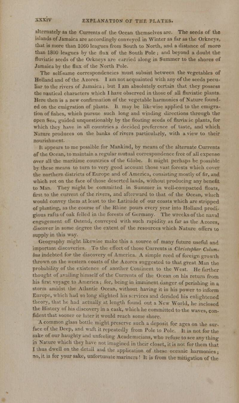 alternately as the CuiTents of the Ocean themselves are. The seeds of the islands of Jamaica are accordingly conveyed in Winter as far as the Orkneys, that is more than 1060 leagues from South to Nortli, and a distance of more than 1800 leagues by the flux of the South Pole ; and beyond a doubt the fluviatic seeds of the Oikneys are carried along in Summer to the shores of Jamaica by the flux of the North Pole. The self-same correspondencies must subsist between the vegetables of Holland and of the Azores. I am not acquainted with any of the seeds pecu- liar to the rivers of Jamaica; but I am absolutely certain that they possess the nautical characters which I have observed in those of aU fluviatic plants. Here then is a new confirmation of the vegetable harmonies of Nature found- ed on the emigration of plants. It may be likewise applied to the emigra- tion of fishes, which pursue such long and winding directions through the open Sea, guided unquestionably by the floating seeds of fluvia ic plants, for which they have in all countries a decided preference of taste, and which Nature produces on the banks of rivers particularly, with a view to tlieir nourishment. Ii appears to me possible for Mankind, by means of tlie alternate Currents of the Ocean, to maintain a regular mutual correspondence free of all expense over all the maritime countries of the Globe. It might perhaps be possible by these means to turn to very good account those vast forests which cover the northern districts of Europe and of America, consisting mostly of fir, and which rot on the face of those deserted lands, without producing any benefit to Man. They might be committed in Summer in well-compacted floats, fij-st to the current of the rivers, and afterward to that of the Ocean, which would convey them at least to the Latitude of our coasts which are stripped of planting, as the course of the Rhine pours every year into Holland prodi- gious rafts of oak felled in vhe forests of Germany. The wrecks of the naval engagement oft Ostend, conveyed with such rapidity as far as tlie Azores, discover in some degree the extent of the resources which Natui'e offers to supply in this way. Geography might likewise make this a source of many future useful and important discoveries. To the effect of those Currents is Christopher Column bus indebted for the discovery of America. A simple reed of foreign growth thrown on the western coasts of the Azores suggested to that great Man the probability of the existence of another Continent to the West. He farther thought of availing himself of the Currents of the Ocean on his return from his first voyage to America; for, being in imminent danger of perishing in a storm amidst the Atlantic Ocean, without having it in his power to inform Europe, which had so long slighted his services and derided his enlightened theory, that he had actually at length found out a New World, he inclosed the History of his discovery in a cask, which he committed to the waves, con- fident that sooner or later it would reach some shore. A common glass bottle might preserve such a deposit for ages on the sur- face of the Deep, and waft it repeatedly from Pole to Pole. It is not for the sake of our haughty and unfeeling Academicians, who refuse to see any thing in Nature which they have not imagined in their closet, it is not for them that I thus dweU on the detaU and the application of these oceanic harmonies; no, it is for your sake, unfortunate mariners ! It is from the mitigation of the*