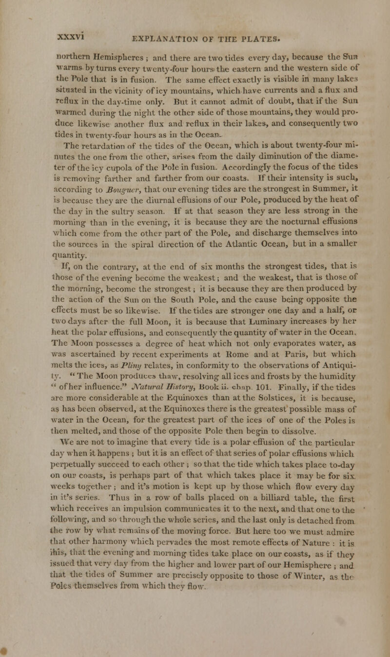 northern Hemispheres ; and there are two tides every day, because the Sun varms by turns every twenty-four hours the eastern and the western side of the Pole that is in fusion. The same effect exactly is visible in many lake:< situated in the vicinity of icy movmtains, which have currents and a flux and reflux in the day-time only. But it cannot admit of doubt, that if the Sun warmed during the niglit the other side of those mountains, they would pro- duce likewise another flux and reflux in tlieir lakes, and consequently two tides in twenty-four hours as in tlie Ocean. The retardation of the tides of the Ocean, which is about twenty-four mi- nutes the one from the other, arises from the daily diminution of the diame^ ter of the icy cupola of the Pole in fusion. Accordingly the focus of the tides is removing farther and fiirther from our coasts. If their intensity is such, according to Sotigucr, that om* evening tides are the strongest in Summer, it is because they are the diurnal effusions of oiu* Pole, produced by the heat of the day in the sultry season. If at that season they are less strong in the morning than in the evening, it is because they are the noctui'nal effusions which come from the other part of the Pole, and dischai'ge themselves into the sources in the spiral direction of the Atlantic Ocean, but in a smaller quantity. If, on the contrary, at the end of six months the strongest tides, that is those of the evening become the weakest; and the weakest, that is those of the morning, become the strong-est; it is because they are then produced by the action of the Sun on the South Pole, and the cause being opposite the effects must be so likewise. If the tides are stronger one day and a half, or two days after the full Moon, it is because that Luminary increases by her heat the polar effusions, and consequently the quantity of water in the Ocean. The Moon possesses a degi'ce of heat which not only evaporates water, as was ascertained by recent experiments at Rome and at Paris, but which melts the ices, as Plinij relates, in conformity to the observations of Antiqui- t}'.  The Moon produces thaw, resolving all ices and frosts by the humidity  of her influence. J\'atiiral History, Book li. ch:ip. 101. Finally, if the tides are more considerable at the Equinoxes than at the Solstices, it is because, as has been observed, at the Equinoxes there is the greatest possible mass of Avater in the Ocean, for the greatest part of the ices of one of the Poles is then melted, and those of the opposite Pole then begin to dissolve. We are not to imagine that every tide is a polar effusion of the particular day when it hjippens ; but it is an effect of that series of polar effusions which perpetually succeed to each other ; so tliat the tide which takes place to-day on our coasts, is perhaps part of that which takes place it may be for six. weeks together ; and it's motion is kept up by those which flow every day in it's series. Thus in a row of balls placed on a billiard table, the first which receives an impulsion communicates it to the next, and that one to tlie following, and so through the whole series, and the last only is detached from the row by what remains of the moving force. But here too we must admire that other harmony which pervades the most remote effects of Nature : it is ihis, tliat the evening and morning tides take place on our coasts, as if they issued that very day from the higher and lower part of oui- Hemisphere ; and that tlie tides of Summer are precisely opposite to those of Winter, as thn Poles themselves from which thcv flow.