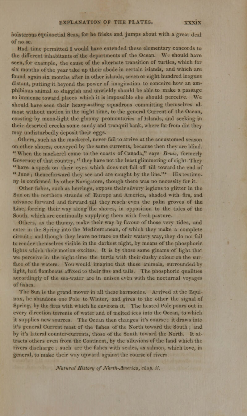 boisterous equinoctial Seas, for he frisks and jumps about with a great deal of no se. Had time permitted I would have extended these elementaiy concords to the different inhabitants of the departments of the Ocean. We should have seen, for example, the cause of the altemate transition of tui'tles, which for six months of the year take up their abode in certain islands, and which are found again six months after in other islands, seven or eight hundred leagues distant, putting it beyond the power of imagination to conceive how an am- phibious animal so sluggish and xmwieldy shouhi be able to make a passage so immense toward places which it is impossible she should perceive. We should liave seen their heavy-sailing squadrons committing themselves al- most without motion in the night time, to the general Current of the Ocean, coasting by moon-light the gloomy promontories of Islands, and seeking in their deserted creeks some sandy and tranquil bank, wlicre far from din they may undisturbedly deposit their eggs. Others, such as the mackerel, never fail to arrive at the accustomed season on other shores, conveyed by the s:ime currents, because then they are blind.  When the mackerel come to the coasts of Canada, says Denis, formerly Governor of that country,  they have not the least glimmering of sight. They  have a speck on their eyes which does not fall off till toward the end of  June ; tlienceforward they see and are caught by the line.* His testimo- ny is confirmed by other Navigators, though there was no necessity for it. Other fishes, such as herrings, expose their silvery legions to glitter in the Sun on the northern strands of Europe and America, shaded with firs, and advance forward and forward till they reach even the palm groves of the Line, forcing their way along the shoj-es, in opjjosition to the tides of the South, which are continually supplying them wiih fresh pasture. Others, as the thunny, make their way by favour of those very tides, and enter in the Spring into the Mediterranean, of whicli they make a complete circuit; and though they leave no trace on their watery way, they do no^ fail to render themselves visible in the darkest night, by means of the phosphoric lights which their motion excites. It is by those same gleams of light thai we perceive in the night-time the turtle with their dusky colour on the sur- face of the waters. You would imagine that these animals, surrounded by liglit, had flambeaus affixed to their fins and tails. The phosphoric qualities accordingly of the sea-water are in unison even with the nocttu-nal voyages of fishes. The Sun is the grand mover in all these harmonies. Arrived at the Equi- nox, lie abandons one Pole to Winter, and gives to the other the signal of Spring, by the fires with which he environs it. The heated Pole pours out in every direction torrents of water and of melted ices into the Ocean, to which it sujiplies new sources. The Ocean then changes it's course ; it draws into it's general Current most of the fishes of the North toward tlie South ; and by it's lateral counter-currents, those of the South toward the North. It at- tracts others even from the Continent, by tlie alluvions of the land which the rivers disciiargc ; such arc the fishes with scales, as salmon, which love, in general, to make tlieir way upward against the course of river<; J^atnml J/istory of J^'orth-America, chap. ii.