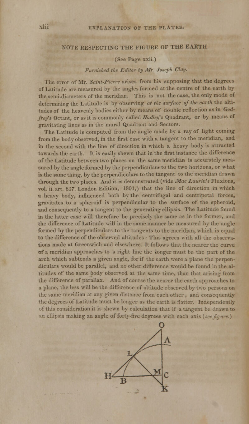 NOTE RESPECTING THE FIGURE OF THE EARTH. (See Page xxii.) Furnished the Editor by Mr. Joseph Clay. The erroi- of Mr. Saint-Pierre arises from his supposing that the degrees of Latitude are measured by the angles formed at the centre of the earth by the semi-diameters of the meridian. This is not the case, the only mode of determining the Latitude is by observing at the surface of the earth the alti- tudes of the heavenly bodies either by means of double reflection as in God- frey's Octant, or as it is commonly called ffadley's Quadrant, or by means of gravitating lines as in the mural Quadrant and Sectors. The Latitude is computed from the angle made by a ray of light coming from the body observed, in the first case with a tangent to the meridian, and In the second with the line of direction in which a heavy body is attracted towards the earth. It is easily shewn that in the first instance the difference of the Latitude between two places on the same meridian is accurately mea- siu-ed by the angle formed by the perpendiculars to the two horizons, or what is the same thing, by the perpendiculars to the tangent to the meridian drawn through the two places. And it is demonstrated (vide Mac Laurin's Fluxions, vol. ii. art. 637. London Edition, 1801,) that the line of direction in which a heavy body, influenced both by the centrifugal and centripetal forces, gravitates to a spheroid is perpendicular to the surface of the spheroid, and consequently to a tangent to the generating ellipsis. The Latitude found in the latter case will therefore be precisely the same as in the former, and the difference of Latitude will in the same manner be measured by the angle formed by the perpendiculars to tlie tangents to the meridian, which is equal to the difference of the observed altitudes : This agrees with all the observa- tions made at Greenwich and elsewhere. It follows that the nearer the curve of a meridian approaches to a right line the ionger must be the pai-t of the ai-ch which subtends a given angle, for if the earth were a plane the perpen- diculars would be parallel, and no other difference would be found in the al- titudes of the same body observed at the same time, than that arising irom the difference of parallax. And of course the nearer the eartli approaches to a plane, the less will be the difference of altitude observed by two persons on the same meridian at any given distance from each other ; and consequently the degi-ees of Latitude must be longer as the earth is flatter. Independently of this consideration it is shewn by calculation that if a tangent be drawn to an ellipsis making an angle of forty-five degrees with each axis {seef^ure.)