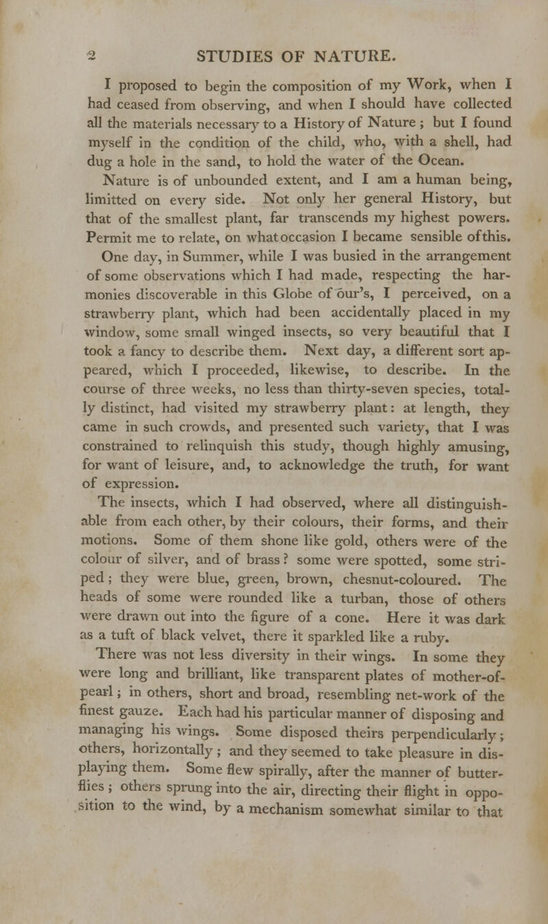 I proposed to begin the composition of my Work, when I had ceased from observing, and when I should have collected all the materials necessarj' to a History of Nature ; but I found myself in the condition of the child, who, with a shell, had dug a hole in the sand, to hold the water of the Ocean. Nature is of unbounded extent, and I am a human being, limitted on every side. Not only her general History, but that of the smallest plant, far transcends my highest powers. Permit me to relate, on what occasion I became sensible of this. One day, in Summer, while I was busied in the arrangement of some observations which I had made, respecting the har- monies discoverable in this Globe of our's, I perceived, on a strawbeny plant, which had been accidentally placed in my window, some small winged insects, so very beautiful that I took a fancy to describe them. Next day, a different sort ap- peared, which I proceeded, likewise, to describe. In the course of three weeks, no less than thirty-seven species, total- ly distinct, had visited my strawberry plant: at length, they came in such crowds, and presented such variety, that I was constrained to relinquish this study, though highly amusing, for want of leisure, and, to acknowledge the truth, for want of expression. The insects, which I had observed, where all distinguish- able from each other, by their colours, their forms, and their motions. Some of them shone like gold, others were of the colour of silver, and of brass ? some were spotted, some stri- ped ; they were blue, green, brown, chesnut-coloured. The heads of some were rounded like a turban, those of others were drawn out into the figure of a cone. Here it was dark as a tuft of black velvet, there it sparkled like a ruby. There was not less diversity in their wings. In some they were long and brilliant, like transparent plates of mother-of- pearl ; in others, short and broad, resembling net-work of the finest gauze. Each had his particular manner of disposing and managing his wings. Some disposed theirs perpendicularly; others, horizontally ; and they seemed to take pleasure in dis- playing them. Some flew spirally, after the manner of butter- flies ; others sprung into the air, directing their flight in oppo- sition to the wind, by a mechanism somewhat similar to that