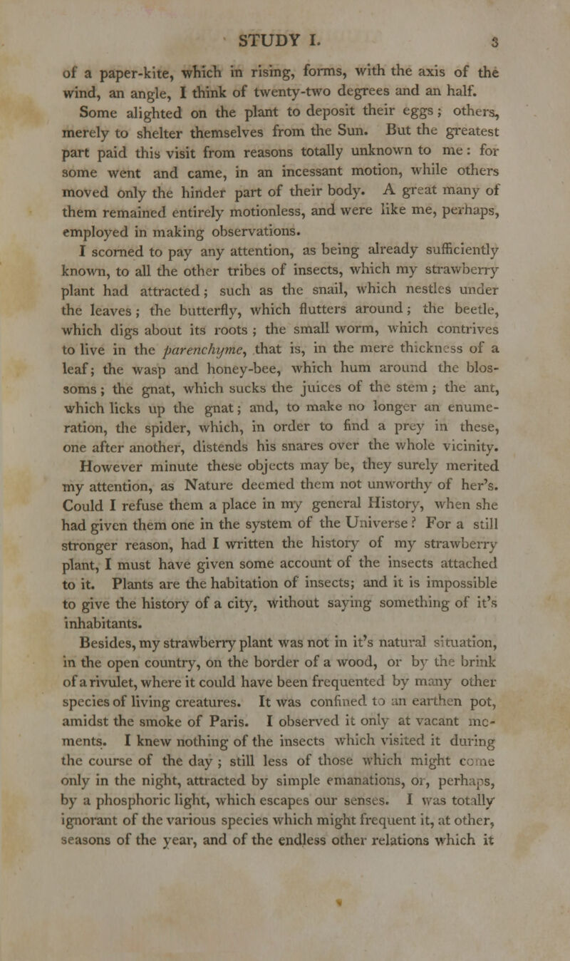 of a paper-kite, which in rising, forms, with the axis of the wind, an angle, I think of twenty-two degrees and an half. Some alighted on the plant to deposit their eggs; others, merely to shelter themselves from the Sun. But the greatest part paid this visit from reasons totally unknown to me: for some went and came, in an incessant motion, while others moved only the hinder part of their body. A great many of them remained entirely motionless, and were like me, perhaps, employed in making observations. I scorned to pay any attention, as being already sufficiently known, to all the other tribes of insects, which my strawberry plant had attracted; such as the snail, which nestles under the leaves ; the butterfly, which flutters around; the beetle, which digs about its roots ; the small worm, which contrives to live in the parenchyme^ that is, in the mere thickness of a leaf; the wasp and honey-bee, which hum around the blos- soms ; the gnat, which sucks the juices of the stem; the ant, which licks up the gnat; and, to make no longer an enume- ration, the spider, which, in order to find a prey in these, one after another, distends his snares over the whole vicinity. However minute these objects may be, they surely merited my attention, as Nature deemed them not unworthy of her's. Could I refuse them a place in my general History, when she had given them one in the system of the Universe ? For a still stronger reason, had I written the history of my strawberry plant, I must have given some account of the insects attached to it. Plants are the habitation of insects; and it is impossible to give the history of a city, without saying something of it's inhabitants. Besides, my strawberry plant was not in it's natural situation, in the open country, on the border of a wood, or by the brink of a rivulet, where it could have been frequented by many other species of living creatures. It was confined to an earthen pot, amidst the smoke of Paris. I observed it only at vacant mo- ments. I knew nothing of the insects which visited it during the course of the day ; still less of those which might come only in the night, attracted by simple emanations, or, perhaps, by a phosphoric light, which escapes our senses. I was totally ignorant of the various species which might frequent it, at other, seasons of the year, and of the endless other relations which it
