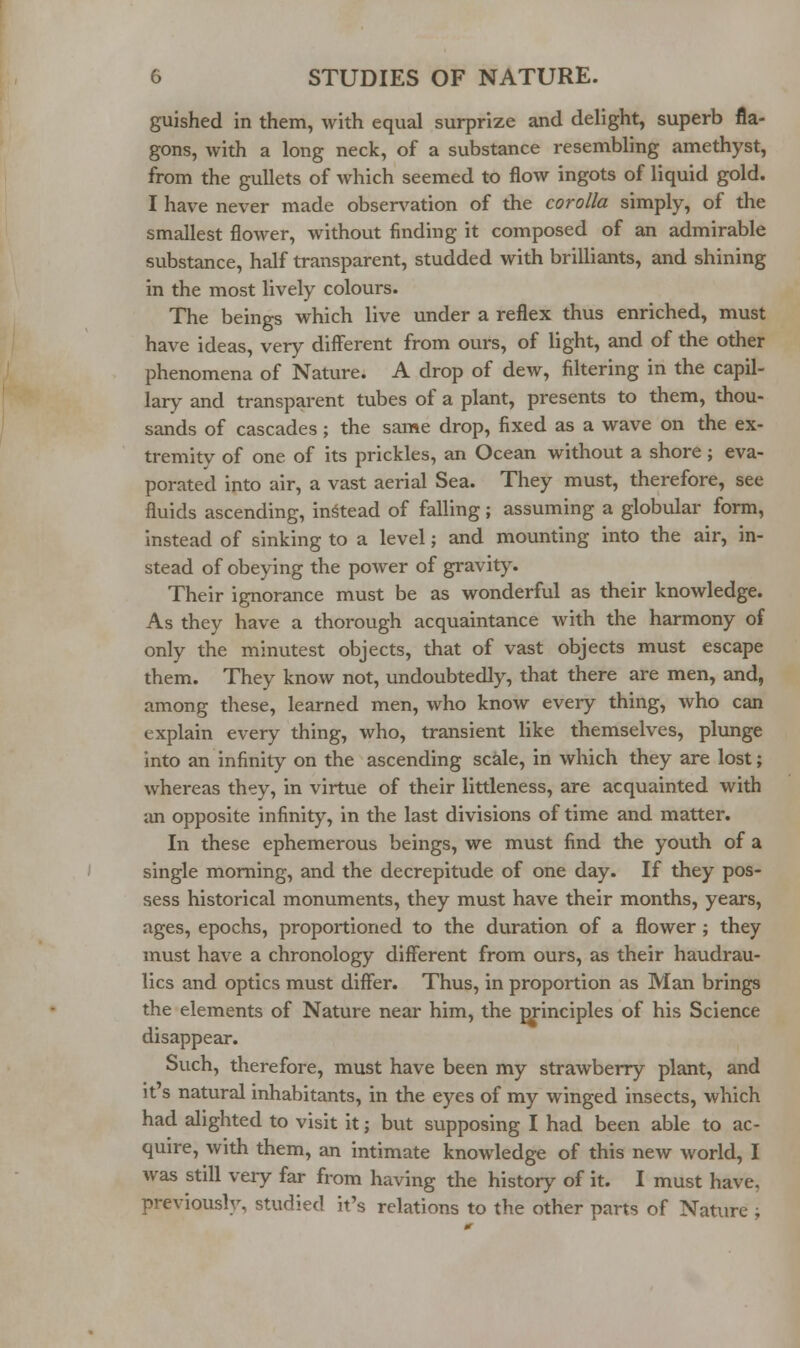 guished in them, with equal surprize and delight, superb fla- gons, with a long neck, of a substance resembling amethyst, from the gullets of which seemed to flow ingots of liquid gold. I have never made observation of the corolla simply, of the smallest flower, without finding it composed of an admirable substance, half transparent, studded with brilliants, and shining in the most lively colours. The beings which live under a reflex thus enriched, must have ideas, very different from ours, of light, and of the other phenomena of Nature. A drop of dew, filtering in the capil- lary and transparent tubes of a plant, presents to them, thou- sands of cascades; the same drop, fixed as a wave on the ex- tremity of one of its prickles, an Ocean without a shore ; eva- porated into air, a vast aerial Sea. They must, therefore, see fluids ascending, instead of falling; assuming a globular form, instead of sinking to a level; and mounting into the air, in- stead of obeying the power of gravity. Their ignorance must be as wonderful as their knowledge. As they have a thorough acquaintance Avith the harmony of only the minutest objects, that of vast objects must escape them. They know not, undoubtedly, that there are men, and, among these, learned men, who know every thing, who can explain every thing, who, transient like themselves, plunge into an infinity on the ascending scale, in which they are lost; whereas they, in virtue of their littleness, are acquainted with ;m opposite infinity, in the last divisions of time and matter. In these ephemerous beings, we must find the youth of a single morning, and the decrepitude of one day. If they pos- sess historical monuments, they must have their months, years, ages, epochs, proportioned to the duration of a flower ; they must have a chronology different from ours, as their haudrau- lics and optics must differ. Thus, in proportion as Man brings the elements of Nature near him, the m-inciples of his Science disappear. Such, therefore, must have been my strawberry plant, and It s natural inhabitants, in the eyes of my winged insects, which had alighted to visit it; but supposing I had been able to ac- quire, with them, an intimate knowledge of this new world, I was still very far from having the history of it. I must have, previously, studied it's relations to the other parts of Nature ;