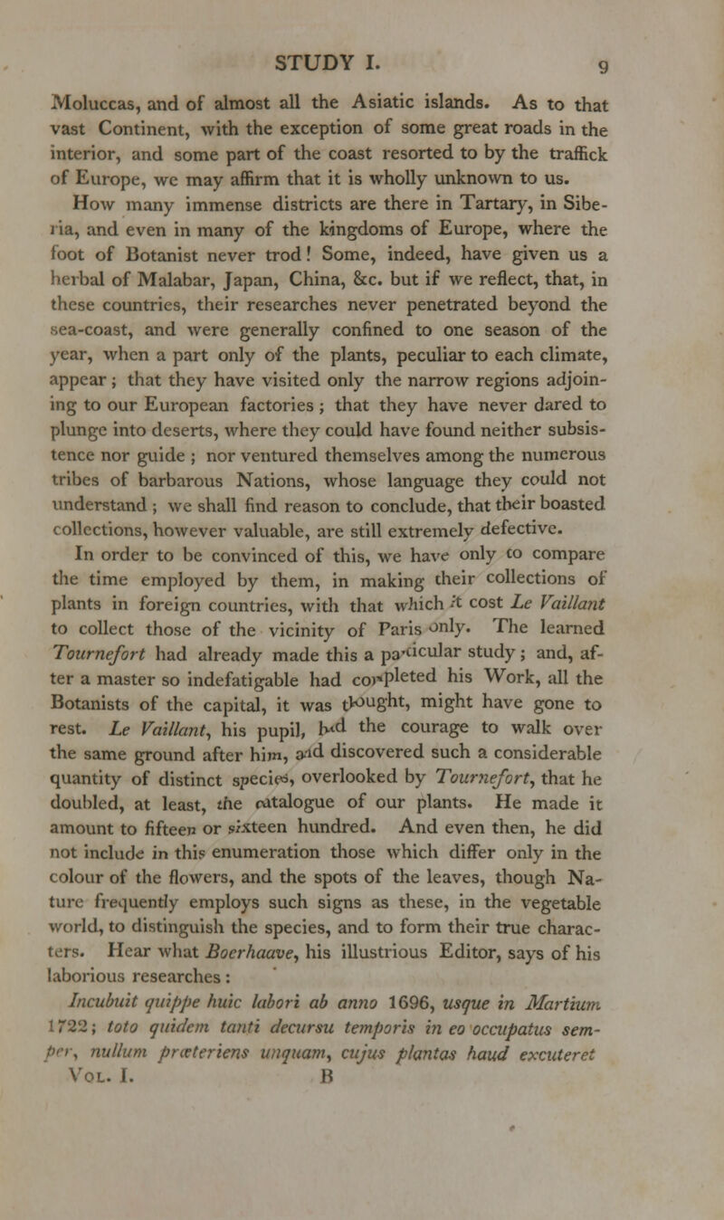 Moluccas, and of almost all the Asiatic islands. As to that vast Continent, with the exception of some great roads in the interior, and some part of the coast resorted to by the traffick of Europe, we may affirm that it is wholly unknown to us. How many immense districts are there in Tartary, in Sibe- ria, and even in many of the kingdoms of Europe, where the foot of Botanist never trod! Some, indeed, have given us a herbal of Malabar, Japan, China, &c. but if we reflect, that, in these countries, their researches never penetrated beyond the sea-coast, and were generally confined to one season of the year, when a part only of the plants, peculiar to each climate, appear; that they have visited only the narrow regions adjoin- ing to our European factories ; that they have never dared to plunge into deserts, where they could have found neither subsis- tence nor guide ; nor ventured themselves among the numerous tribes of barbarous Nations, whose language they could not imderstand ; we shall find reason to conclude, that their boasted collections, however valuable, are still extremely defective. In order to be convinced of this, we have only to compare the time employed by them, in making their collections of plants in foreign countries, with that which ^'t cost Le Vaillant to collect those of the vicinity of Paris only* The learned Tournefort had already made this a pa'cicular study; and, af- ter a master so indefatigable had completed his Work, all the Botanists of the capital, it was tl^'JSht, might have gone to rest. Le Vaillant, his pupil, K*d the courage to walk over the same ground after him, a-'id discovered such a considerable quantity of distinct species, overlooked by Tournefort, that he doubled, at least, the catalogue of our plants. He made it amount to fifteen or sixteen hundred. And even then, he did not include in this enumeration those which differ only in the colour of the flowers, and the spots of the leaves, though Na- ture frequently employs such signs as these, in the vegetable world, to distinguish the species, and to form their true charac- ters. Hear what Boerhaave, his illustrious Editor, says of his laborious researches: Incubuit qii'tppe huic labori ab anno 1696, usque in Martium 1722; toto qxiidem tanti decursu temporis iji eo occupatiis sem- per, nullum pneteriens uuquam, cujus plantas haud excuteret Vol. I. B