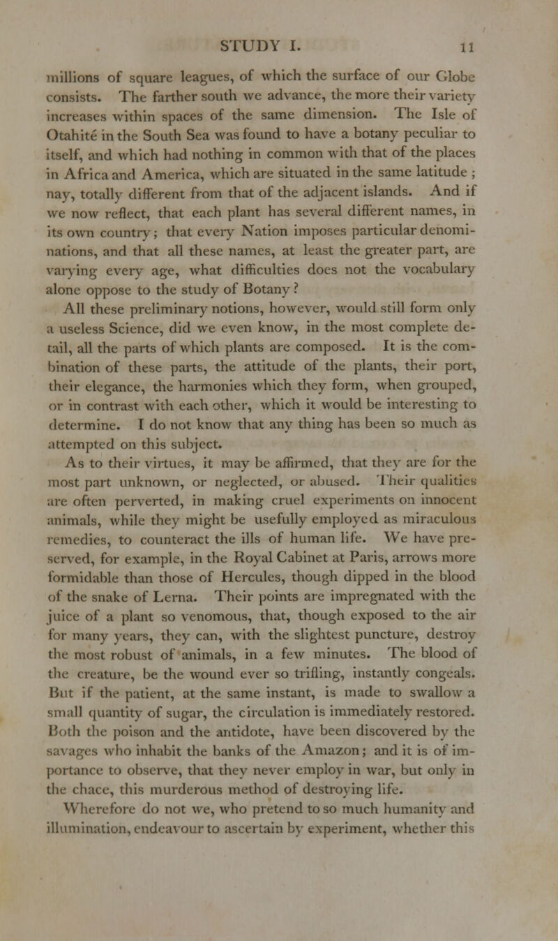 millions of square leagues, of which the surface of our Globe consists. The farther south we advance, the more their variety increases within spaces of the same dimension. The Isle of Otahite in the South Sea was found to have a botany peculiar to itself, and which had nothing in common with that of the places in Africa and America, which are situated in the same latitude ; nay, totally different from that of the adjacent islands. And if we now reflect, that each plant has several different names, in its own country; that ever}^ Nation imposes particular denomi- nations, and that all these names, at least the greater part, are varying ever)^- age, what difficulties does not the vocabulary alone oppose to the study of Botany ? All these preliminary notions, however, would still form only a useless Science, did we even know, in the most complete de- tail, all the parts of which plants are composed. It is the com- bination of these parts, the attitude of the plants, their port, their elegance, the harmonies which they form, when grouped, or in contrast with each other, which it would be interesting to determine. I do not know that any thing has been so much as attempted on this subject. As to their virtues, it may be affirmed, that they are for the most part unknown, or neglected, or abused. 'I'heir qualities are often perverted, in making cruel experiments on innocent animals, while they might be usefully employed as miraculous remedies, to counteract the ills of human life. We have pre- served, for example, in the Royal Cabinet at Paris, arrows more formidable than those of Hercules, though dipped in the blood of the snake of Lerna. Their points are impi-egnated with the juice of a plant so venomous, that, though exposed to the air for many }'ears, they can, with the slightest puncture, destroy the most robust of animals, in a few minutes. The blood of the creature, be the wound ever so trifling, instantly congeals. But if the patient, at the same instant, is made to swallow a small quantity of sugar, the circulation is immediately restored. Both the poison and the antidote, have been discovered by the savages who inhabit the banks of the Amazon; and it is of im- portance to observe, that they never employ in war, but only in the chace, this murderous method of destroying life. Wherefore do not we, who pretend to so much humanity and illumination, endeavour to ascertain by experiment, whether this