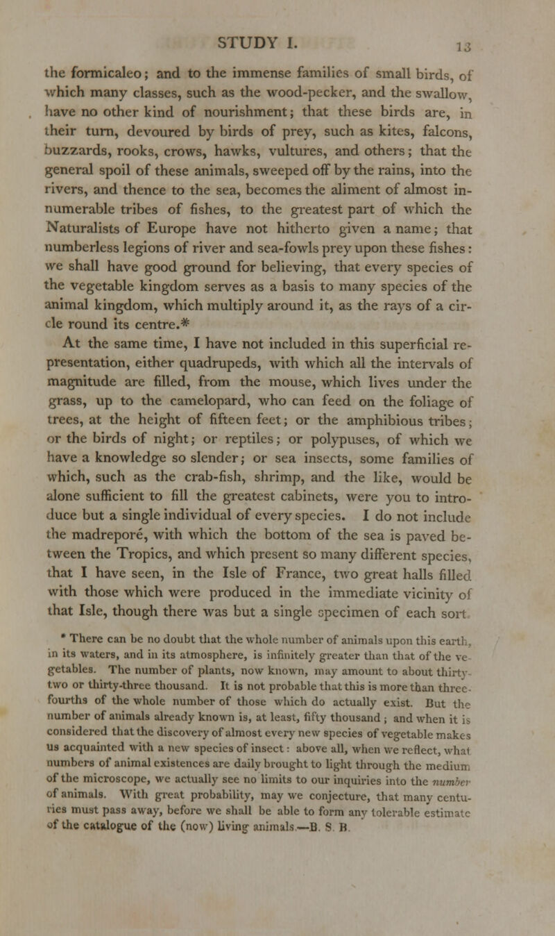 the formicaleo; and to the immense families of small birds of which many classes, such as the wood-pecker, and the swallow have no other kind of nourishment; that these birds are, in their turn, devoured by birds of prey, such as kites, falcons, buzzards, rooks, crows, hawks, vultures, and others; that the general spoil of these animals, sweeped off by the rains, into the rivers, and thence to the sea, becomes the aliment of almost in- numerable tribes of fishes, to the greatest part of which the Naturalists of Europe have not hitherto given a name; that numberless legions of river and sea-fowls prey upon these fishes: we shall have good ground for believing, that every species of the vegetable kingdom serves as a basis to many species of the animal kingdom, which multiply aroimd it, as the rays of a cir- cle round its centre.*= At the same time, I have not included in this superficial re- presentation, either quadrupeds, with which all the intervals of magnitude are filled, from the mouse, which lives under the grass, up to the camelopard, who can feed on the foliage of trees, at the height of fifteen feet; or the amphibious tribes; or the birds of night; or reptiles; or polypuses, of which we have a knowledge so slender; or sea insects, some families of which, such as the crab-fish, shrimp, and the like, would be alone sufficient to fill the greatest cabinets, were you to intro- duce but a single individual of every species. I do not include the madrepore, with which the bottom of the sea is paved be- tween the Tropics, and which present so many different species, that I have seen, in the Isle of France, two great halls filled with those which were produced in the immediate vicinity of that Isle, though there was but a single specimen of each sort • There can be no doubt that the whole number of animals upon this earth, in its waters, and in its atmosphere, is infinitely greater tlian that of the ve getables. The number of plants, now known, may amount to about thirty- two or tliirty-three thousand. It is not probable that this is more than three- fourths of the whole number of those which do actually exist. But the number of animals already known is, at least, fifty thousand ; and when it is considered that the discovery of almost every new species of veg-etable makes us acquainted with a new species of insect: above all, when we reflect, what numbers of animal existences are daily brought to light through the medium of the microscope, we actually see no limits to our inquiries into the number of animals. With great probability, may we conjecture, that many centu- ries must pass away, before we shall be able to form any tolerable estimate of the CRtalogue of tJie (now) living animals—B. S B