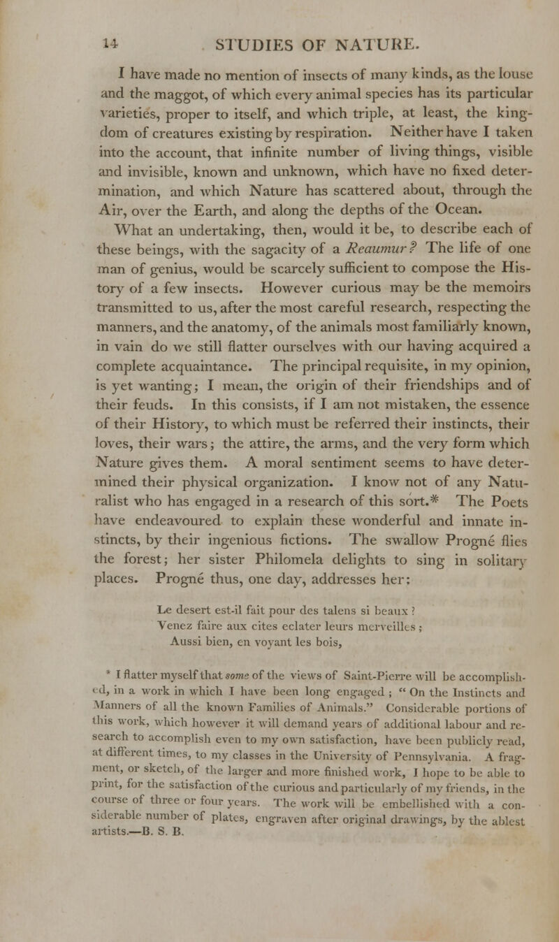 I have made no mention of insects of many kinds, as the louse and the maggot, of which every animal species has its particular A-arieties, proper to itself, and which triple, at least, the king- dom of creatures existing by respiration. Neither have I taken into the account, that infinite number of living things, visible and invisible, known and unknown, which have no fixed deter- mination, and which Nature has scattered about, through the Air, over the Earth, and along the depths of the Ocean. What an undertaking, then, would it be, to describe each of these beings, with the sagacity of a Reaumur ? The life of one man of genius, would be scarcely sufficient to compose the His- tory of a few insects. However curious may be the memoirs transmitted to us, after the most careful research, respecting the manners, and the anatomy, of the animals most familiarly known, in vain do we still flatter ourselves with our having acquired a complete acquaintance. The principal requisite, in my opinion, is yet wanting; I mean, the origin of their friendships and of their feuds. In this consists, if I am not mistaken, the essence of their History, to which must be referred their instincts, their loves, their wars; the attire, the arms, and the very form which Nature gives them. A moral sentiment seems to have deter- mined their physical organization. I know not of any Natu- ralist who has engaged in a research of this sort.* The Poets have endeavoured to explain these wonderful and innate in- stincts, by their ingenious fictions. The swallow Progne flies the forest; her sister Philomela delights to sing in solitary places. Progne thus, one day, addresses her: Le desert est-il fait pour des talens si beaux ? Venez faire aux cites eclater leurs merveilles; Aussi bien, en voyant les bois, * Iflatter myself that some of the views of Saint-Pien-e will be accomplish- ed, in a work in wliich I have been long engaged ;  On the Instincts and Manners of all the known Families of Animals. Considerable portions of tliis work, which however it will demand years of additional labour and re- search to accomplish even to my own satisf;iction, have been publicly read, at different times, to my classes in the University of Pennsylvania. A frag- ment, or sketch, of the larger and more finished work, I hope to be able to print, for the satisfaction of the curious and particularly of my friends, in the course of three or four years. The work will be embellished with a con- siderable number of plates, engraven after original drawings, by the ablest artists.—B. S. B.