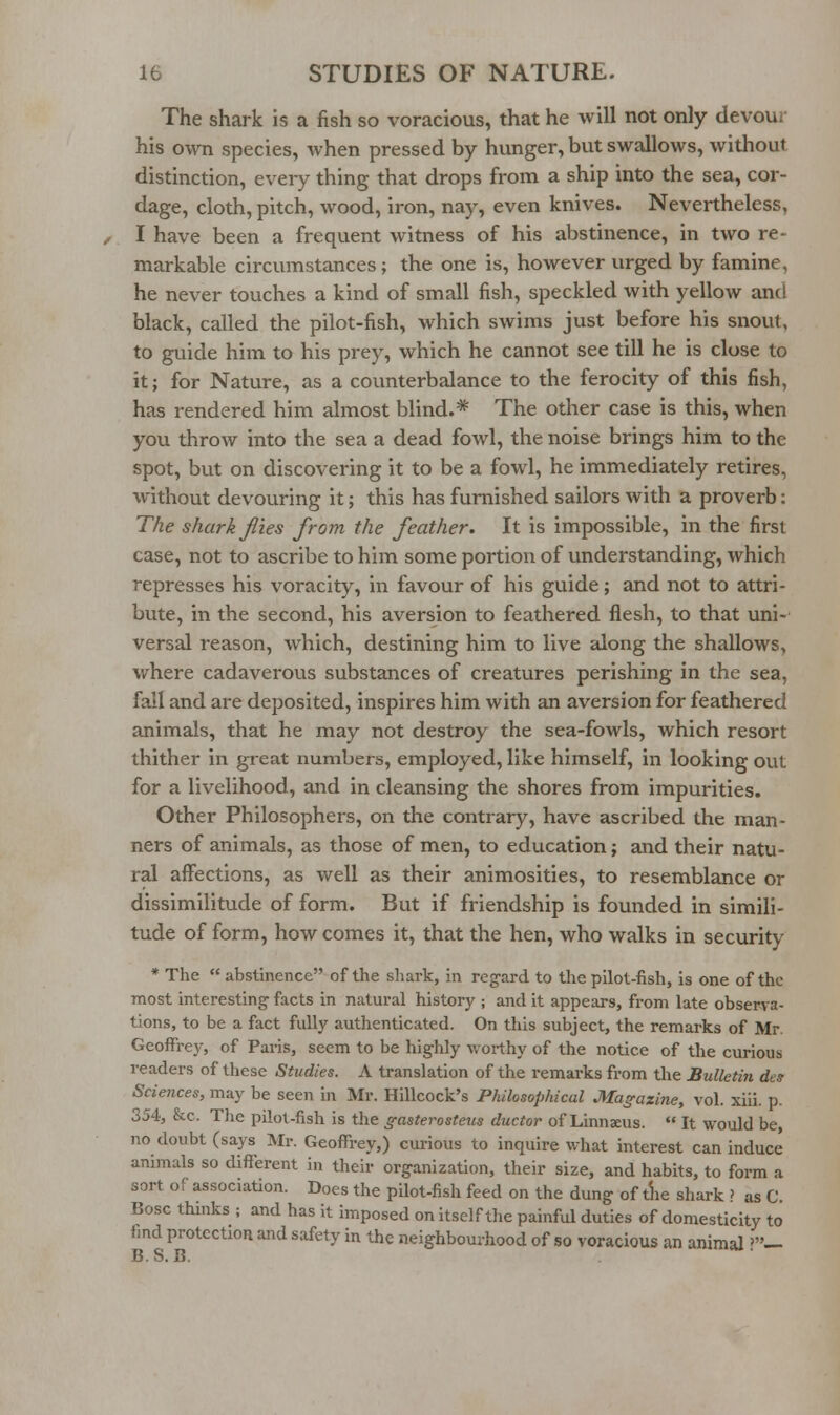 The shark is a fish so voracious, that he will not only devour his own species, when pressed by hunger, but swallows, without distinction, eveiy thing that drops from a ship into the sea, cor- dage, cloth, pitch, wood, iron, nay, even knives. Nevertheless, I have been a frequent witness of his abstinence, in two re- markable circumstances; the one is, however urged by famine, he never touches a kind of small fish, speckled with yellow and black, called the pilot-fish, which swims just before his snout, to guide him to his prey, which he cannot see till he is close to it; for Nature, as a counterbalance to the ferocity of this fish, has rendered him almost blind.* The other case is this, when you throw into the sea a dead fowl, the noise brings him to the spot, but on discovering it to be a fowl, he immediately retires, without devouring it; this has furnished sailors with a proverb: The shark jlies from the feather. It is impossible, in the first case, not to ascribe to him some portion of understanding, which represses his voracity, in favour of his guide; and not to attri- bute, in the second, his aversion to feathered flesh, to that uni- versal reason, which, destining him to live along the shallows, where cadaverous substances of creatures perishing in the sea, fall and are deposited, inspires him with an aversion for feathered animals, that he may not destroy the sea-fowls, which resort thither in great numbers, employed, like himself, in looking out for a livelihood, and in cleansing the shores from impurities. Other Philosophers, on the contrary, have ascribed the man- ners of animals, as those of men, to education; and their natu- ral affections, as well as their animosities, to resemblance or dissimilitude of form. But if friendship is founded in simili- tude of form, how comes it, that the hen, who walks in security * The abstinence of the shark, in reg-ard to the pilot-fish, is one of the most interesting- facts in natural history ; and it appears, from late observa- tions, to be a fact fully authenticated. On this subject, the remarks of Mr. Geoffrey, of Paris, seem to be highly worthy of the notice of the curious readers of these Studies. A translation of the remarks from the Bulletin des Sciences, may be seen in Mr. Hillcock's Philosophical Magazine, vol. xiii. p. 354, &c. The pilot-fish is the gasterosteus ductor of Linnaeus. It would be, no doubt (says Mr. Geoffrey,) curious to inquire what interest can induce animals so different in their organization, their size, and habits, to form a sort of association. Does the pilot-fish feed on the dung of tlie shark ? as C. Bosc thmks ; and has It imposed on itself tlie painful duties of domesticity to find protection and safety in the neighbourhood of so voracious an animal ?— B. S. B.