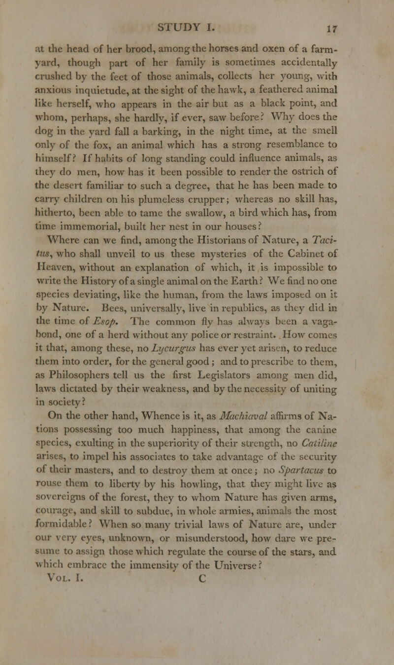 at the head of her brood, among the horses and oxen of a farm- yard, though part of her family is sometimes accidentally crushed by the feet of those animals, collects her young, with anxious inquietude, at the sight of the hawk, a feathered animal like herself, who appears in the air but as a black point, and whom, perhaps, she hardly, if ever, saw before ? Why does the dog in the yard fall a barking, in the night time, at the smell only of the fox, an animal which has a strong resemblance to himself? If habits of long standing could influence animals, as they do men, how has it been possible to render the ostrich of the desert familiar to such a degree, that he has been made to carry children on his plumeless crupper; whereas no skill has, hitherto, been able to tame the swallow, a bird which has, from time immemorial, built her nest in our houses ? Where can we find, among the Historians of Nature, a Taci- tus^ who shall unveil to us these mysteries of the Cabinet of Heaven, without an explanation of which, it is impossible to write the History of a single animal on the Earth ? We find no one species deviating, like the human, from the laws Imposed on it by Nature. Bees, univcrsiilly, live in repviblics, as they did in die time of Esop. The common fly has always been a vaga- bond, one of a herd without any police or restraint. How comes it that, among these, no Lycurgus has ever yet arisen, to reduce them into order, for the general good; and to prescribe to them, as Philosophers tell us the first Legislators among men did, laws dictated by their weakness, and by the necessity of uniting in society? On the other hand, W^hence is it, as Machiaval affirms of Na- tions possessing too much happiness, that among the canine species, exulting in the superiority of their strength, no Catiline arises, to impel his associates to take advantage of the security of their masters, and to destroy them at once; no Spartacus to rouse them to liberty by his howling, that they might live as sovereigns of the forest, they to whom Nature has given arms, courage, and skill to subdue, in whole armies, animals the most formidable ? When so many trivial laws of Nature are, under our very eyes, unknown, or misunderstood, how dare we pre- sume to assign those which regulate the course of the stars, and which embrace the immensity of the Universe ? Vol. r. C