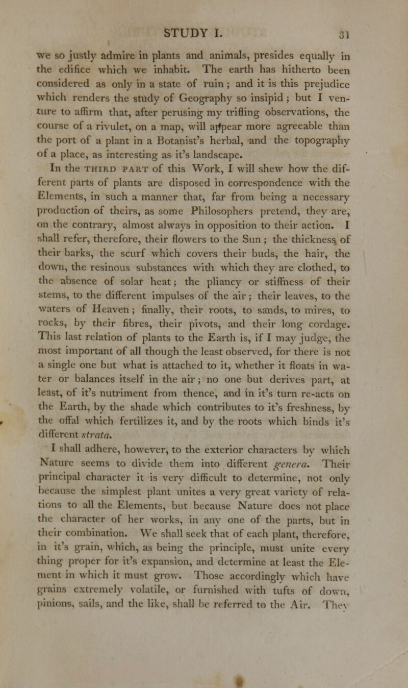 we so justly admire in plants and animals, presides equally in the edifice which we inhabit. The earth has hitherto been considered as only in a state of ruin; and it is this prejudice which renders the study of Geography so insipid ; but I ven- ture to affirm that, after perusing my trifling observations, the course of a rivulet, on a map, will ajipear more agreeable than the port of a plant in a Botanist's herbal, and the topography of a place, as interesting as it's landscape. In the THIRD PART of this Work, I will shew how the dif- ferent parts of plants are disposed in correspondence with the Elements, in such a manner that, far from being a necessary production of theirs, as some Philosophers pretend, they are, on the contrary, almost always in opposition to their action. I shall refer, therefore, their flowers to the Sun ; the thickness, of their barks, the scurf which covers their buds, the hair, the down, the resinous substances with which they are clothed, to the absence of solar heat; the pliancy or stiffiiess of their stems, to the different impulses of the air; their leaves, to the waters of Heaven; finally, their roots, to sands, to mires, to rocks, by their fibres, their pivots, and their long cordage. This last relation of plants to the Earth is, if I may judge, the most important of all though the least observed, for there is not a single one but what is attached to it, whether it floats in wa- ter or balances itself in the air; no one but derives part, at least, of it's nutriment from thence, and in it's turn re-acts on the Earth, by the shade which contributes to it's freshness, by the offal which fertilizes it, and by the roots which binds it's different strata. I shall adhere, however, to the exterior characters by which Nature seems to divide them into different genera. Their principal character it is very difficult to determine, not only because the simplest plant unites a very great variety of rela- tions to all the Elements, but because Nature does not place the character of her works, in any one of the parts, but in their combination. We shall seek that of each plant, therefore, in it's grain, which, as being the principle, must unite every thing proper for it's expansion, and determine at least the Ele- ment in which it must grow. Those accordingly which have grains extremely volatile, or furnished with tufts of down, pinions, sails, and the like, shall be referred to the Air. The\