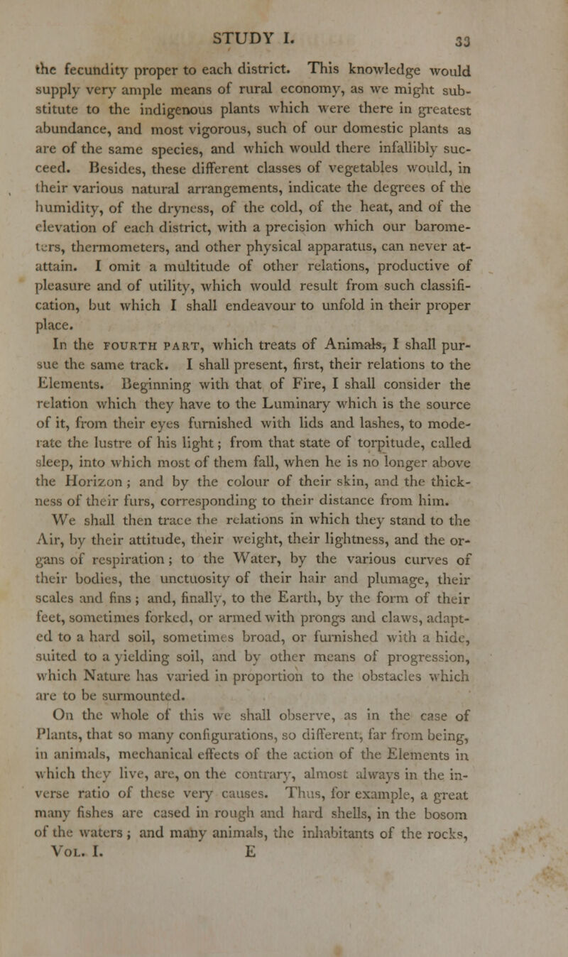 the fecundity proper to each district. This knowledge would supply very ample means of rural economy, as we might sub- stitute to the indigenous plants which were there in greatest abundance, and most vigorous, such of our domestic plants as are of the same species, and which would there infallibly suc- ceed. Besides, these different classes of vegetables would, in their various natural arrangements, indicate the degrees of the humidity, of the dryness, of the cold, of the heat, and of the elevation of each district, with a precision which our barome- li;rs, thermometers, and other physical apparatus, can never at- attain. I omit a multitude of other relations, productive of pleasure and of utility, which would result from such classifi- cation, but which I shall endeavour to unfold in their proper place. In the FOURTH part, which treats of Arumab, I shall pur- sue the same track. I shall present, first, their relations to the Elements. Beginning with that of Fire, I shall consider the relation which they have to the Luminary which is the source of it, from their eyes furnished with lids and lashes, to mode- late the lustre of his light; from that state of torpitude, called sleep, into which most of them fall, when he is no longer above the Horizon ; and by the colour of their skin, and the thick- ness of their furs, corresponding to their distance from hiin. We shall then trace the relations in which they stand to the Air, by their attitude, their weight, their lightness, and the or- gans of respiration ; to the Water, by the various curves of their bodies, the unctuosity of their hair and plumage, their scales and fins ; and, finally, to the Earth, by the form of their feet, sometimes forked, or armed with prongs and claws, adapt- ed to a hard soil, sometimes broad, or furnished with a hide, suited to a yielding soil, and by other means of progression, which Nature has varied in proportion to the obstacles which are to be surmounted. On the whole of this we shall observe, as in the case of Plants, that so many configurations, so different, far from being, in animids, mechanical effects of the action of the Elements in which they live, arc, on the contrary, almost always in the in- verse ratio of these very causes. Thus, for example, a great many fishes are cased in rough and hard shells, in the bosom of the waters; and many animals, the inhabitants of the rocks. Vol. I. E