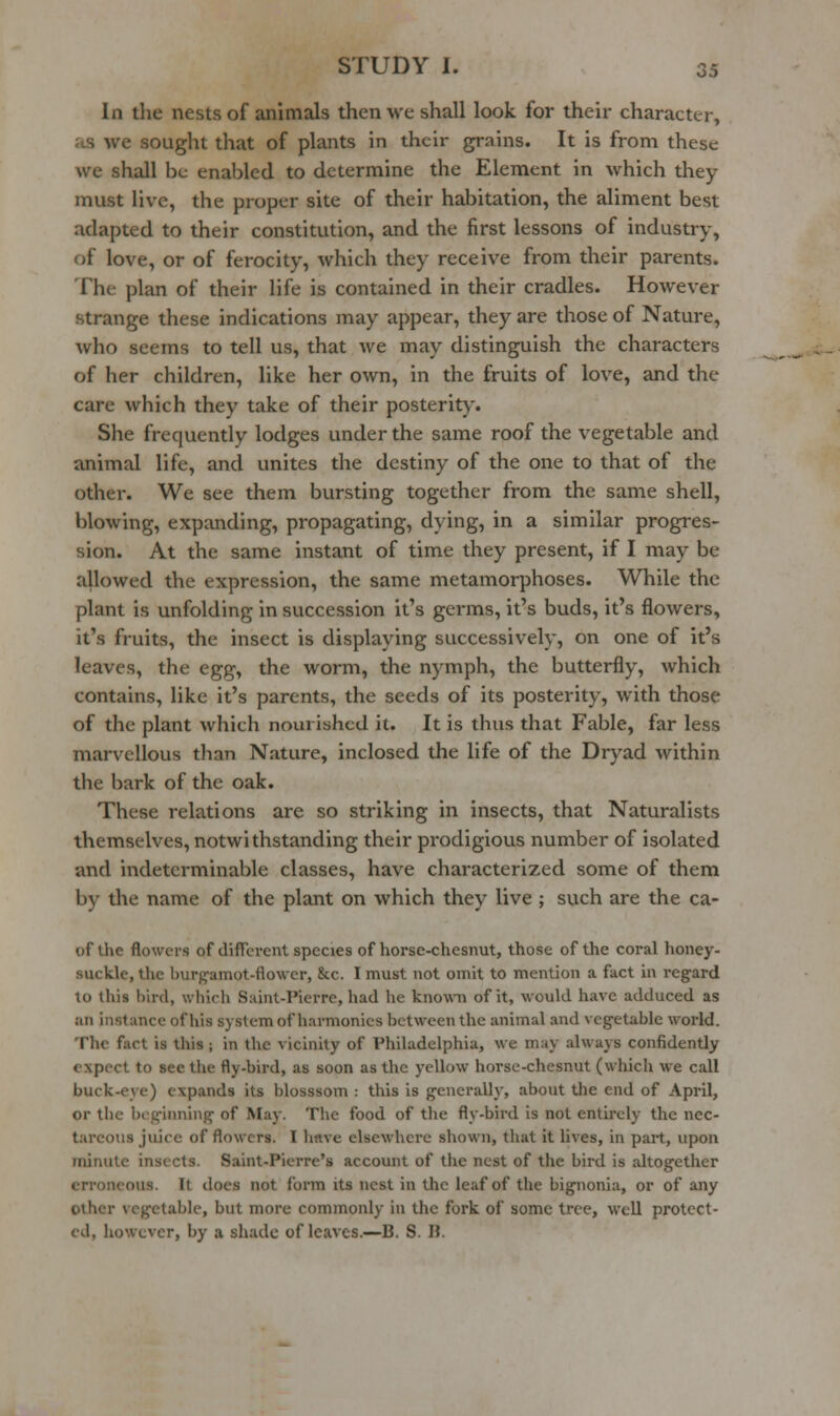 In the nests of animals then we shall look for their character, as we sought that of plants in their grains. It is from these we shall be enabled to determine the Element in which they must live, the proper site of their habitation, the aliment best adapted to their constitution, and the first lessons of industry, of love, or of ferocity, which they receive from their parents. The plan of their life is contained in their cradles. However strange these indications may appear, they are those of Nature, who seems to tell us, that we may distinguish the characters of her children, like her own, in the fruits of love, and the care which they take of their posterity. She frequently lodges under the same roof the vegetable and animal life, and unites the destiny of the one to that of the other. We see them bursting together from the same shell, blowing, expanding, propagating, dying, in a similar progres- sion. At the same instant of time they present, if I may be allowed the expression, the same metamorphoses. While the plant is unfolding in succession it's germs, it's buds, it's flowers, it's fruits, the insect is displaying successively, on one of it's leaves, the egg, the worm, the nymph, the butterfly, which contains, like it's parents, the seeds of its posterity, with those of the plant which nourished it. It is thus that Fable, far less marvellous than Nature, inclosed the life of the Dryad within the bark of the oak. These relations are so striking in insects, that Naturalists themselves, notwithstanding their prodigious number of isolated and indeterminable classes, have characterized some of them by the name of the plant on which they live ; such are the ca- of the flowers of diffci-ent species of horse-chesnut, those of the coral honey- suckle, the burgamot-flowcr, &c. I must not omit to mention a fact in regard to this bird, which S:iint-Pierre, had he knowni of it, would have adduced as an instance of his system of harmonics between the animal and vegetable world. The fact is this ; in the vicinity of Philadelphia, we may always confidently expect to see the fly-bird, as soon as the yellow horse-chesnut (which we call buck-eye) expands its blosssom : this is generally, about tlie end of April, or the beginning of May. The food of the fly-bird is not entirely the nec- tareous juice of flowers. I have elsewhere shown, tliat it lives, in part, upon minute insects. Saint-Pierre's account of tlie nest of the bird is altogether erroneous. It does not form its nest in tlie leaf of the bignonia, or of any other vegetable, but more commonly in the fork of some tree, well protect- ed, however, by a shade of leaves.—B. S. H.
