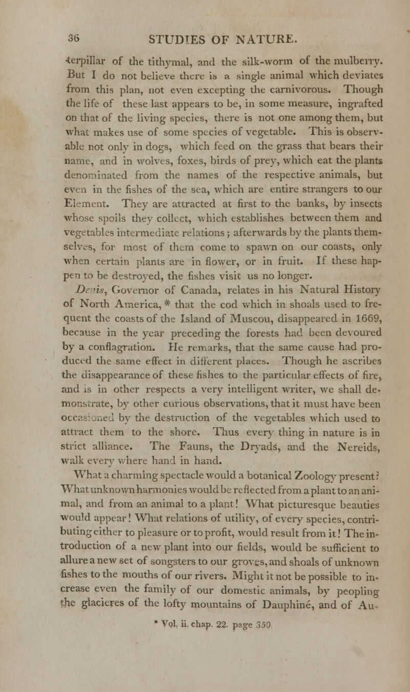 -terpillar of the tithymal, and the silk-worm of the mulberry. But I do not believe there is a single animal which deviates from this plan, not even excepting the carnivorous. Though the life of these last appears to be, in some measure, ingrafted on that of the living species, there is not one among them, but what makes use of some species of vegetable. This is observ- able not only in dogs, which feed on the grass that bears their name, and in wolves, foxes, birds of prey, which eat the plants denominated from the names of the respective animals, but even in the fishes of the sea, which are entire strangers to our Element. They are attracted at first to the banks, by insects whose spoils they collect, which establishes between them and vegetables intermediate relations; afterwards by the plants them- selves, for most of them come to spawn on our coasts, only when certain plants are in flower, or in fruit. If these hap- pen to be destroyed, the fishes visit us no longer. Dem.s\ Governor of Canada, relates in his Natural History of North America, * that the cod which in shoals used to fre- quent the coasts of the Island of Muscou, disappeared in 1669, because in the year preceding the forests had been devoured by a conflagration. He remarks, that the same cause had pro- duced the same effect in different places. Though he ascribes the disappearance of these fishes to the particular effects of fire, and is in other respects a very intelligent writer, we shall de* monsirrate, by other curious observations, that it must have been occasioned by the destruction of the vegetables which used to attract them to the shore. Thus every thing in nature is in strict alliance. The Fauns, the Dryads, and the Nereids, walk every where hand in hand. What a charming spectacle would a botanical Zoolog}^ present? What unknov/n harmonies would be reflected from a plant to an ani- mal, and from an animal to a })lant! What picturesque beauties would appear! What relations of utility, of every species, contri- buting either to pleasure or to profit, would result from it! The in- troduction of a new plant into our fields, would be sufficient to allure a new set of songsters to our groves, and shoals of unknown fishes to the mouths of our rivers. Might it not be possible to in-. crease even the family of our domestic animals, by peopling the glacieres of the lofty niountains of Dauphine, and of Au- * Vol, ii. chap. 22. pag-e 350