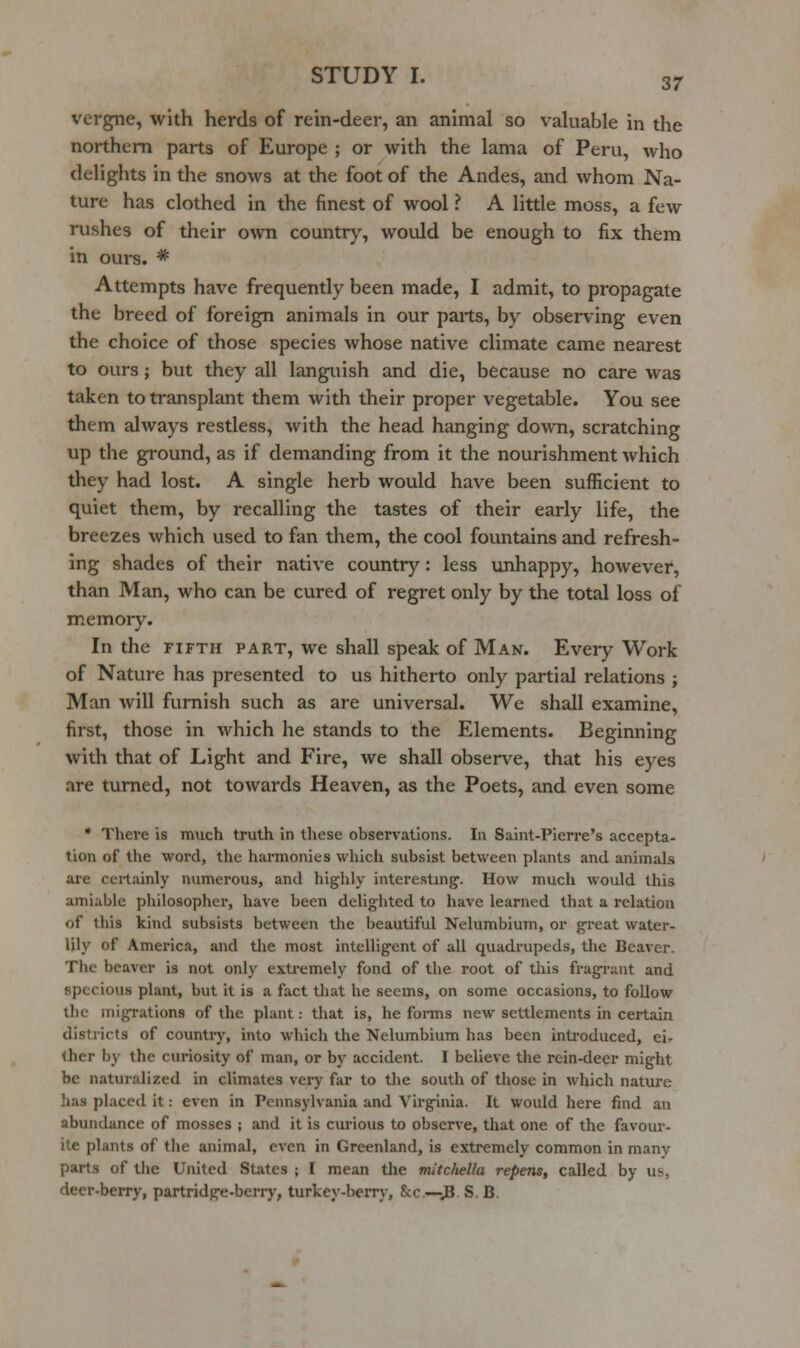 vergne, with herds of rein-deer, an animal so valuable in the northern parts of Europe ; or with the lama of Peru, who delights in the snows at the foot of the Andes, and whom Na- ture has clothed in the finest of wool ? A little moss, a few rushes of their own country, would be enough to fix them in ours. * Attempts have frequently been made, 1 admit, to propagate the breed of foreign animals in our parts, by observing even the choice of those species whose native climate came nearest to ours; but they all languish and die, because no care was taken to transplant them with their proper vegetable. You see them always restless, with the head hanging down, scratching up the ground, as if demanding from it the nourishment which they had lost. A single herb would have been sufficient to quiet them, by recalling the tastes of their early life, the breezes which used to fan them, the cool fountains and refresh- ing shades of their native country: less unhappy, however, than Man, who can be cured of regret only by the total loss of memory. In the FIFTH PART, we shall speak of Man. Every Work of Nature has presented to us hitherto only partial relations ; Man will furnish such as are universal. We shall examine, first, those in which he stands to the Elements. Beginning with that of Light and Fire, we shall observe, that his eyes are turned, not towards Heaven, as the Poets, and even some • There is much truth in these observations. In Saint-Pierre's accepta- tion of the word, the harmonies which subsist between plants and animals are certainly numerous, and highly interestmg'. How much would this amiable philosopher, have been delighted to have learned that a relation of this kind subsists between the beautiful Nelumbium, or great water- Uly of America, and the most intelligent of all quadrupeds, the Beaver. The beaver is not only exti-emely fond of the root of tlais fragi-ant and specious plant, but it is a fact that he seems, on some occasions, to follow the inigrations of the plant: that is, he forms new settlements in certain districts of countiy, into which the Nelumbium has been inU'oduced, ei- ther by the curiosity of man, or by accident. I believe the rein-deer might be naturalized in climates very far to the south of those in which nature has placed it: even in Pennsylvania and Virginia. It would here find an abundance of mosses ; and it is curious to observe, tliat one of the favom-- ite plants of the animal, even in Greenland, is extremely common in many parts of the United States ; I mean tlie mitcliella repens, called by Wi. deer-berry, partridge-berry, turkey-berry, &c.—vB SB.