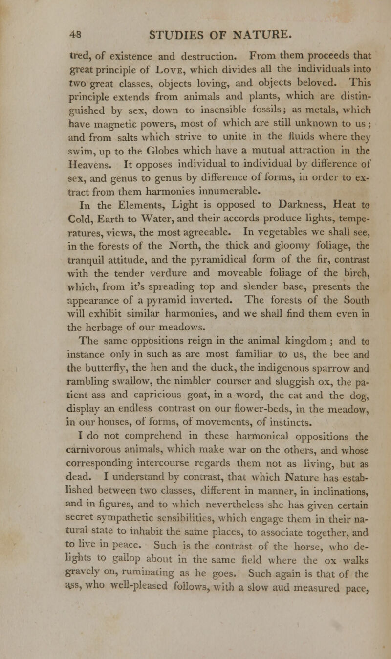 tred, of existence and destruction. From them proceeds that great principle of Love, which divides all the individuals into two great classes, objects loving, and objects beloved. This principle extends from animals and plants, which are distin- guished by sex, down to insensible fossils; as metals, which have magnetic powers, most of which are still unknown to us; and from salts which strive to unite in the fluids where they swim, up to the Globes which have a mutual attraction in the Heavens. It opposes individual to individual by difference of sex, and genus to genus by difference of forms, in order to ex- tract from them harmonies innumerable. In the Elements, Light is opposed to Darkness, Heat to Cold, Earth to Water, and their accords produce lights, tempe- ratures, views, the most agreeable. In vegetables we shall see, in the forests of the North, the thick and gloomy foliage, the tranquil attitude, and the pyramidical form of the fir, contrast with the tender verdure and moveable foliage of the birch, which, from it's spreading top and slender base, presents the appearance of a pyramid inverted. The forests of the South will exhibit similar harmonies, and we shall find them even in the herbage of our meadows. The same oppositions reign in the animal kingdom ; and to instance only in such as are most familiar to us, the bee and the butterfly, the hen and the duck, the indigenous sparrow and rambling swallow, the nimbler courser and sluggish ox, the pa- tient ass and capricious goat, in a word, the cat and the dog, display an endless contrast on our flower-beds, in the meadow, in our houses, of forms, of movements, of instincts. I do not comprehend in these harmonical oppositions the carnivorous animals, which make war on the others, and whose corresponding intercourse regards them not as living, but as dead. I understand by contrast, that which Nature has estab- lished between two classes, different in manner, in inclinations, and in figures, and to which nevertheless she has given certain secret sympathetic sensibilities, which engage them in their na- tural state to inhabit the same places, to associate together, and to live in peace. Such is the contrast of the horse, who de- lights to gallop about in the same field where the ox walks gravely on, ruminating as he goes. Such again is that of the ^s, who well-pleased follows, with a slow aud measured pace,