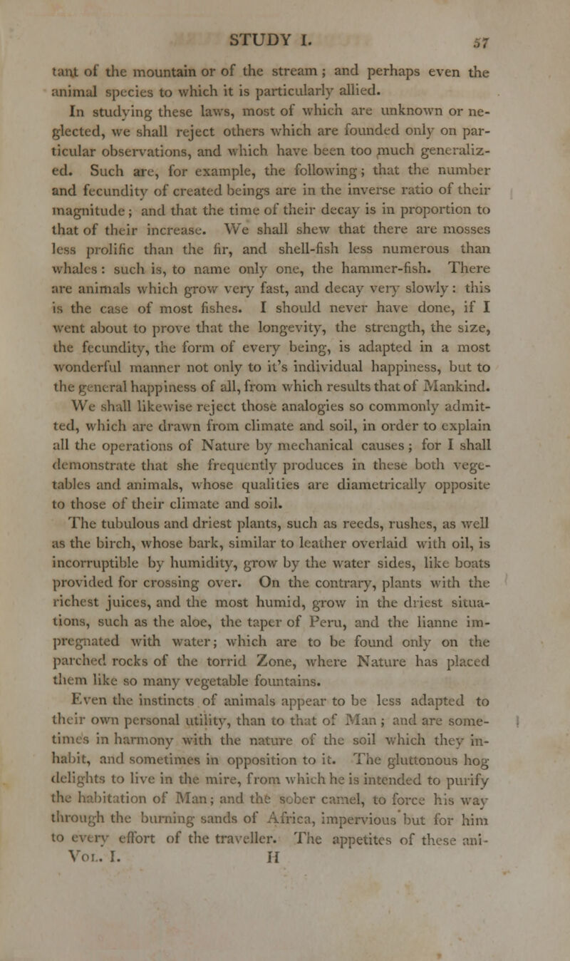 taut of the mountain or of the stream; and perhaps even the animal species to which it is particularly allied. In studying these laws, most of which are unknown or ne- glected, we shall reject others which are founded only on par- ticular observations, and which have been too much generaliz- ed. Such are, for example, the following; that the number and fecundity of created beings are in the inverse ratio of their magnitude; and that the time of their decay is in proportion to that of their increase. We shall shew that there are mosses less prolific than the fir, and shell-fish less numerous than whales : such is, to name only one, the hammer-fish. There are animals which grov/ very fast, and decay ver)' slowly: this is the case of most fishes. I should never have done, if I went about to prove that the longevity, the strength, the size, the fecundity, the form of every being, is adapted in a most wonderful manner not only to it's individual happiness, but to the general happiness of all, from which results that of Mankind. We shall likewise reject those analogies so commonly admit- ted, which are drawn from climate and soil, in order to explain all the operations of Nature by mechanical causes j for I shall demonstrate that she frequently produces in these both vege- tables and animals, whose qualities are diametrically opposite to those of their climate and soil. The tubulous and driest plants, such as reeds, rushes, as well as the birch, whose bark, similar to leather overlaid with oil, is incorruptible by humidity, grow by the water sides, like boats provided for crossing over. On the contrary, plants with the richest juices, and the most humid, grow in the driest situa- tions, such as the aloe, the taper of Peru, and the lianne im- pregnated with water; which are to be found only on the parched rocks of the torrid Zone, where Natvu-e has placed them like so many vegetable fountains. Even the instincts of animals appear to be less adapted to their own personal utility, than to that of Man ; and are some- times in harmony with the nature of the soil which they in- habit, and sometimes in opposition to it. The gluttonous hog- delights to live in the mire, from which he is intended to purify the habitation of Man; and the sober camel, to force his wav through the burning sands of Africa, impervious but for him to evtrv eftbrt of the traveller. The appetites of these ani- Voi..' I. H