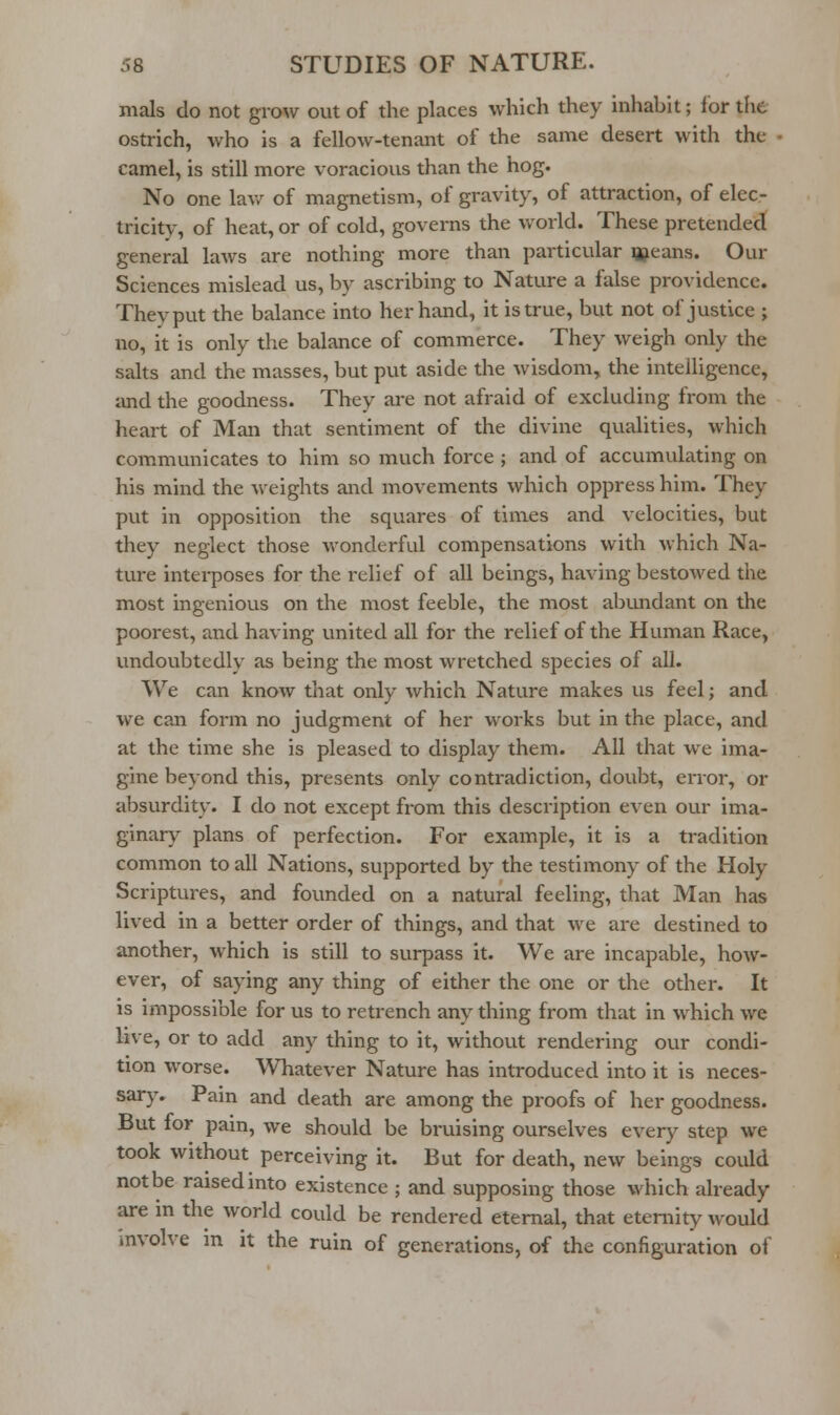 mals do not grow out of the places which they inhabit; for the ostrich, who is a fellow-tenant of the same desert with the camel, is still more voracious than the hog. No one lav/ of magnetism, of gravity, of attraction, of elec- tricity, of heat, or of cold, governs the vv-orld. These pretended general laws are nothing more than particular qjeans. Our Sciences mislead us, by ascribing to Nature a false providence. They put the balance into her hand, it is true, but not of justice ; no, it is only the balance of commerce. They weigh only the salts and the masses, but put aside the wisdom, the intelligence, iuid the goodness. They are not afraid of excluding from the heart of Man that sentiment of the divine qualities, which communicates to him so much force ; and of accumulating on his mind the weights and movements which oppress him. They put in opposition the squares of times and velocities, but they neglect those wonderful compensations with which Na- ture interposes for the relief of all beings, having bestowed the most ingenious on the most feeble, the most abundant on the poorest, and having united all for the relief of the Human Race, vindoubtedly as being the most wretched species of all. We can know that only which Nature makes us feel; and we can form no judgment of her works but in the place, and at the time she is pleased to display them. All that we ima- gine beyond this, presents only contradiction, doubt, error, or absurdity. I do not except from this description even our ima- ginary plans of perfection. For example, it is a tradition common to all Nations, supported by the testimony of the Holy Scriptures, and founded on a natural feeling, that Man has lived in a better order of things, and that we are destined to another, which is still to surpass it. We are incapable, how- ever, of saying any thing of either the one or the other. It is impossible for us to retrench any thing from that in which we live, or to add any thing to it, without rendering our condi- tion worse. Whatever Nature has introduced into it is neces- sary. Pain and death are among the proofs of her goodness. But for pain, we should be bruising ourselves every step we took without perceiving it. But for death, new beings could not be raised into existence ; and supposing those which already are in the world could be rendered eternal, that eternity would mvolve m it the ruin of generations, of the configuration of