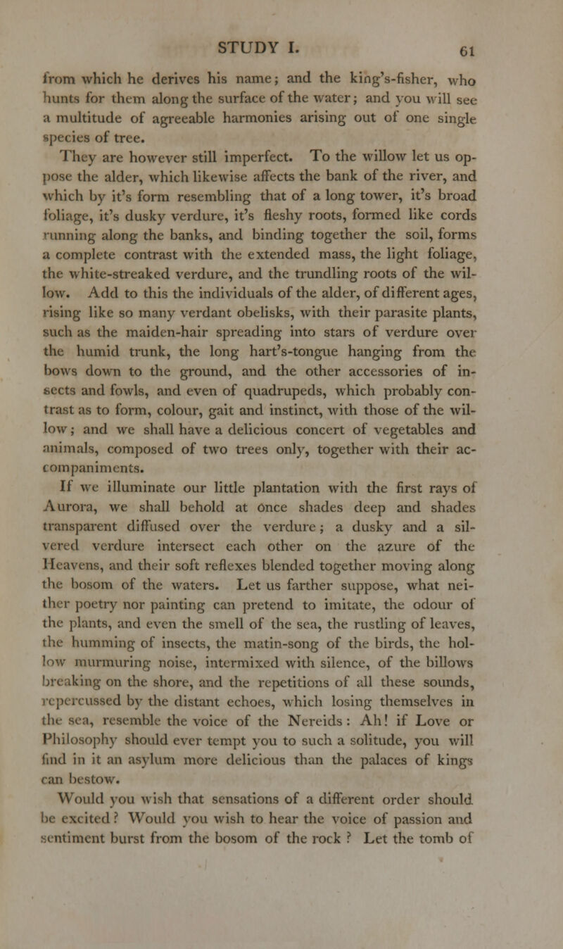 from which he derives his name; and the king's-fisher, who hunts for them along the surface of the water; and you will see a multitude of agreeable harmonies arising out of one single species of tree. They are however still imperfect. To the willow let us op- pose the alder, which likewise affects the bank of the river, and which by it's form resembling that of a long tower, it's broad foliage, it's dusky verdure, it's fleshy roots, formed like cords running along the banks, and binding together the soil, forms a complete contrast with the extended mass, the light foliage, the white-streaked verdure, and the trundling roots of the wil- low. Add to this the individuals of the alder, of different ages, rising like so many verdant obelisks, with their parasite plants, such as the maiden-hair spreading into stars of verdure over the humid trunk, the long hart's-tongue hanging from the bows down to the ground, and the other accessories of in- sects and fowls, and even of quadrupeds, which probably con- trast as to form, colour, gait and instinct, with those of the wil- low ; and we shall have a delicious concert of vegetables and animals, composed of two trees only, together with their ac- companiments. If we illuminate our little plantation with the first rays of Aurora, we shall behold at Once shades deep and shades transparent diffused over the verdure; a dusky and a sil- vered verdure intersect each other on the azure of the Heavens, and their soft reflexes blended together moving along the bosom of the waters. Let us farther suppose, what nei- ther poetry nor painting can pretend to imitate, the odour of the plants, and even the smell of the sea, the rustling of leaves, the humming of insects, the matin-song of the birds, the hol- low murmuring noise, intermixed with silence, of the billows breaking on the shore, and the repetitions of all these sounds, rcpcrcussed by the distant echoes, which losing themselves in the sea, resemble the voice of the Nereids : Ah! if Love or Philosophy should ever tempt you to such a solitude, you will find in it an asylum more delicious than the palaces of kings can bestow. Would you wish that sensations of a different order should be excited ? Would you wish to hear the voice of passion and sentiment burst from the bosom of the rock ? Let the tomb of