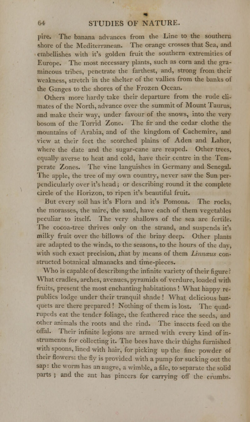 pire. The banana advances from the Line to the southern shore of the Mediterranean. The orange crosses that Sea, and embellishes with it's golden fruit the southern extremities of Europe. The most necessary plants, such as com and the gra- mineous tribes, penetrate the farthest, and, strong from their weakness, stretch in the shelter of the vallies from the banks of the Ganges to the shores of the Frozen Ocean. Others more hardy take their departure from the rude cli- mates of the North, advance over the summit of Mount Taurus, and make their way, under favour of the snows, into the very bosom of the Torrid Zone. The fir and the cedar clothe the mountains of Arabia, and of the kingdom of Cachemire, and view at their feet the scorched plains of Aden and Labor, where the date and the sugar-cane are reaped. Other trees, equally averse to heat and cold, have their centre in the Tem- perate Zones. The vine languishes in Germany and Senegal. The apple, the tree of my own countiy, never saw the Sun per- pendicularly over it's head; or describing round it the complete circle of the Horizon, to ripen it's beautiful fruit. But every soil has it's Flora and it's Pomona. The rocks, the morasses, the mire, the sand, have each of them vegetables peculiar to itself. The very shallows of the sea are fertile. The cocoa-tree thrives only on the strand, and suspends it's milky fruit over the billows of the briny deep. Other plants are adapted to the winds, to the seasons, to the hours of the dav, widi such exact precision, that by means of them Liniiaus con- structed botanical almanacks and time-pieces. Who is capable of describmg the infinite variety of their figure? \VTiat cradles, arches, avenues, pyramids of verdure, loaded with fruits, present the most enchanting habitations ! What happy re- publics lodge under their tranquil shade ! Wliat delicious ban- quets are there prepared ! Nothing of them is lost. The quad- rupeds eat the tender foliage, the feathered race the seeds, and other animals the roots and the rind. The insects feed on the offal. Their infinite legions are armed with eveiy kind of in- struments for collecting it. The bees have their thighs furnished with spoons, lined with hair, for picking up the fine powder of their flowers: the fly is provided with a pump for sucking out the sap: the worm has an augre, a wimble, a file, to separate the solid parts ; and the ant has pincers fpr carrying off the crumbs.