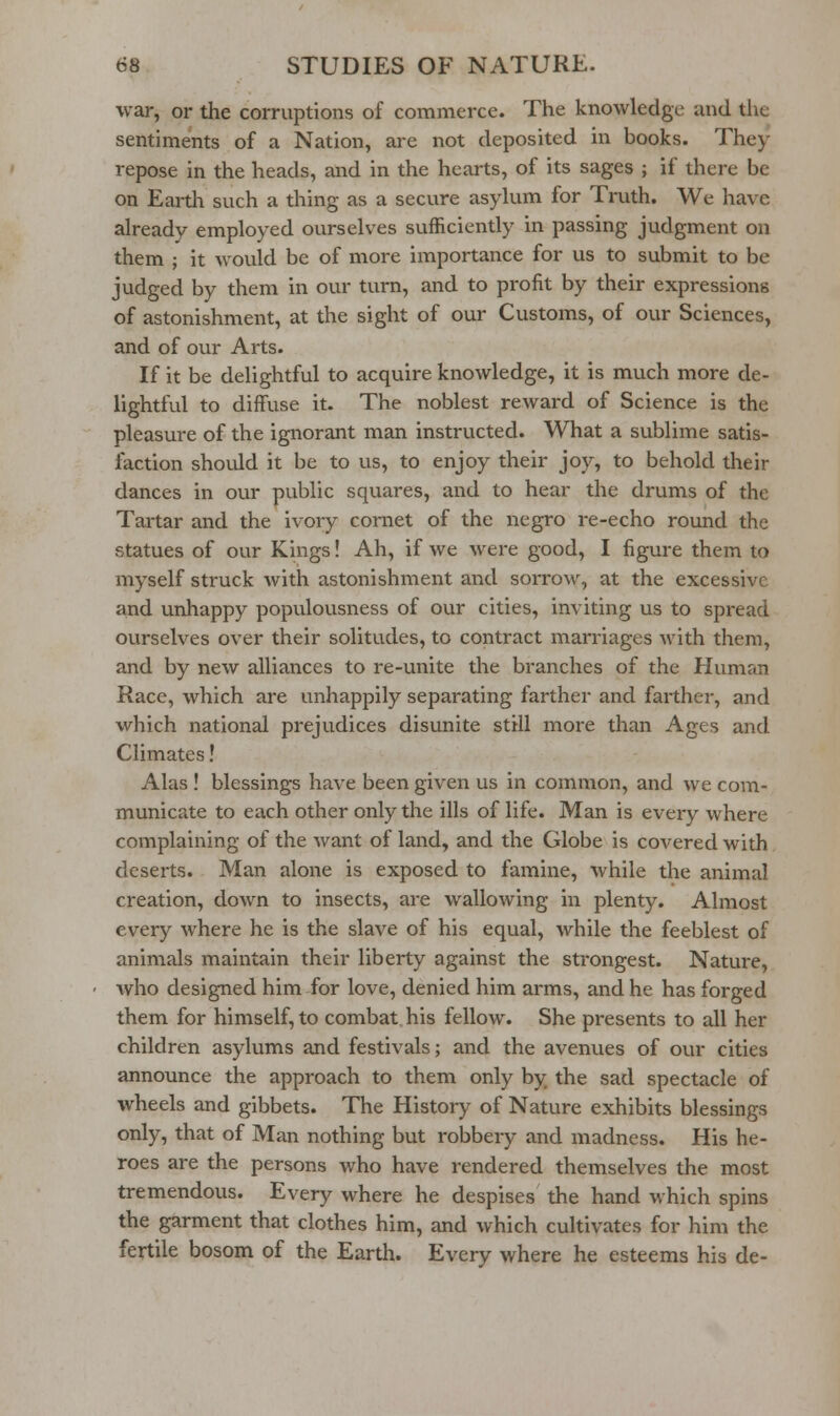 war, or the corruptions of commerce. The knowledge and tlie sentiments of a Nation, are not deposited in books. They repose in the heads, and in the hearts, of its sages ; if there be on Earth such a thing as a secure asylum for Truth. We have already employed ourselves sufficiently in passing judgment on them ; it would be of more importance for us to submit to be judged by them in our turn, and to profit by their expressions of astonishment, at the sight of our Customs, of our Sciences, and of our Arts. If it be delightful to acquire knowledge, it is much more de- lightful to diffuse it. The noblest reward of Science is the pleasure of the ignorant man instructed. What a sublime satis- faction should it be to us, to enjoy their joy, to behold their dances in our public squares, and to hear the drums of the Tartar and the ivory comet of the negro re-echo round the statues of our Khigs! Ah, if we were good, I figure them to myself struck with astonishment and sorrow, at the excessive and unhappy populousness of our cities, inviting us to spread ourselves over their solitudes, to contract marriages with them, and by new alliances to re-unite the branches of the Human Race, which are unhappily separating farther and farther, and which national prejudices disunite still more than Ages and Climates! Alas ! blessings have been given us in common, and we com- municate to each other only the ills of life. Man is eveiy where complaining of the want of land, and the Globe is covered with deserts. Man alone is exposed to famine, while the animal creation, down to insects, are wallowing in plenty. Almost every where he is the slave of his equal, while the feeblest of animals maintain their liberty against the sti'ongest. Nature, who designed him for love, denied him arms, and he has forged them for himself, to combat his fellow. She presents to all her children asylums and festivals; and the avenues of our cities announce the approach to them only by the sad spectacle of wheels and gibbets. The History of Nature exhibits blessings only, that of Man nothing but robbery and madness. His he- roes are the persons who have rendered themselves the most tremendous. Every where he despises the hand which spins the garment that clothes him, and which cultivates for him the fertile bosom of the Earth. Every where he esteems his de-