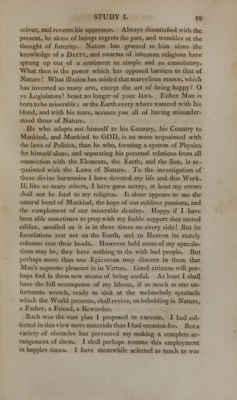 ceiver, and reveres his oppressor. Always dissatisfied with the present, he alone of beings regrets the past, and trembles at the thought of futurity. Nature has granted to him alone the knowledge of a Deity, and swarms of inhuman religions have sprung up out of a sentiment so simple and so consolatorj^ What then is the power which has opposed barriers to that of Nature ? What illusion has misled that marvellous reason, which has inven*;ed so many arts, except the art of being happy ? O ye Legislators! boast no longer of your laws. Either Man is bom to be miserable; or the Earth every where watered with his blood, and with his tears, accuses you all of having misunder- stood those of Nature. He who adapts not himself to his Country, his Country to Mankind, and Mankind to GOD, is no more acquainted with the laws of Politics, than he who, forming a system of Physics for himself alone, and separating his personal relations from all connection with the Elements, the Earth, and the Sun, is ac- quainted with the Laws of Nature. To the investigation of these divine harmonies I have devoted my life and this Work. If, like so many others, I have gone astray, at least my errors shall not be fatal to my religion. It alone appears to me the natural bond of Mankind, the hope of our sublime passions, and the complement of our miserable destiny. Happy if I have been able sometimes to prop with my feeble support that sacred edifice, assailed as it is in these times on every side! But its foundations rest not on the Earth, and to Heaven its stately columns rear their heads. However bold some of my specula- tions may be, they have nothing to do with bad people. But perhaps more than one Epicurean may discern in them that Man's supreme pleasure is in Virtue. Good citizens will per- haps find in them new means of being useful. At least I shall have the full recompense of my labour, if so much as one un- fortunate >vretch, ready to sink at the melancholy spectacle which the World presents, shall revive, on beholding in Nature, a Father, a Friend, a Rewarder. Such was the vast plan I proposed to execute. I had col- lected in this view more materials than I had occasion for. But a variety of obstacles has prevented my making a complete ar- rangement of them. I shall perhaps resume this employment in happier times. I have meanwhile selected as much as was
