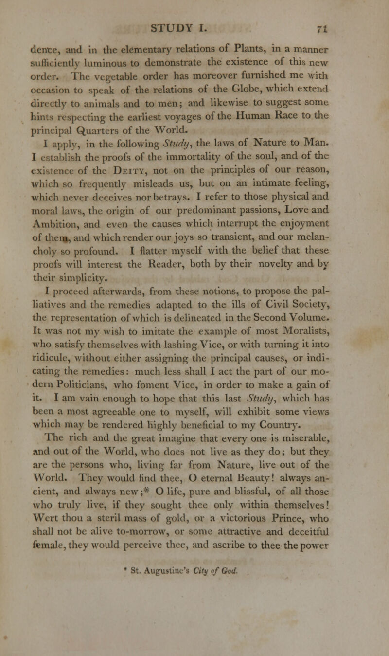 dente, and in the elementary relations of Plants, in a manner sufficiently luminous to demonstrate the existence of this new order. The vegetable order has moreover furnished me with occasion to speak of the relations of the Globe, which extend dirccriy to animals and to men; and likewise to suggest some hints respecting the earliest voyages of the Human Race to the principal Quarters of the World. I apply, in the following Stiidy^ the laws of Nature to Man. I establish the proofs of the immortality of the soul, and of the existence of the Deity, not on the principles of our reason, which so frequently misleads us, but on an intimate feeling, which never deceives nor betrays. I refer to those physical and moral laws, the origin of our predominant passions. Love and Ambition, and even the causes which interrupt the enjoyment of theim, and which render our joys so transient, and our melan- choly so profound. I flatter myself with the belief that these proofs will interest the Reader, both by their novelty and by their simplicity. I proceed afterwards, from these notions, to propose the pal- liatives and the remedies adapted to the ills of Civil Society, the representation of which is delineated in the Second Volume. It was not my wish to imitate the example of most Moralists, who satisfy themselves with lashing Vice, or with turning it into ridicule, without either assigning the principal causes, or indi- cating the remedies: much less shall I act the part of our mo- dern Politicians, who foment Vice, in order to make a gain of it. I am vain enough to hope that this last Study^ which has been a most agreeable one to myself, will exhibit some views which may be rendered highly beneficial to my Country. The rich and the great imagine that every one is miserable, and out of the World, who does not live as they do; but they are the persons who, living far from Nature, live out of the World. They would find thee, O eternal Beauty! always an- cient, and always new ;* O life, pure and blissful, of all those who truly live, if they sought thee only within themselves! Wert thou a steril mass of gold, or a victorious Prince, who shall not be alive to-morrow, or some attractive and deceitful female, they would perceive thee, and ascribe to thee the power • St. Augustine's Citij of God.