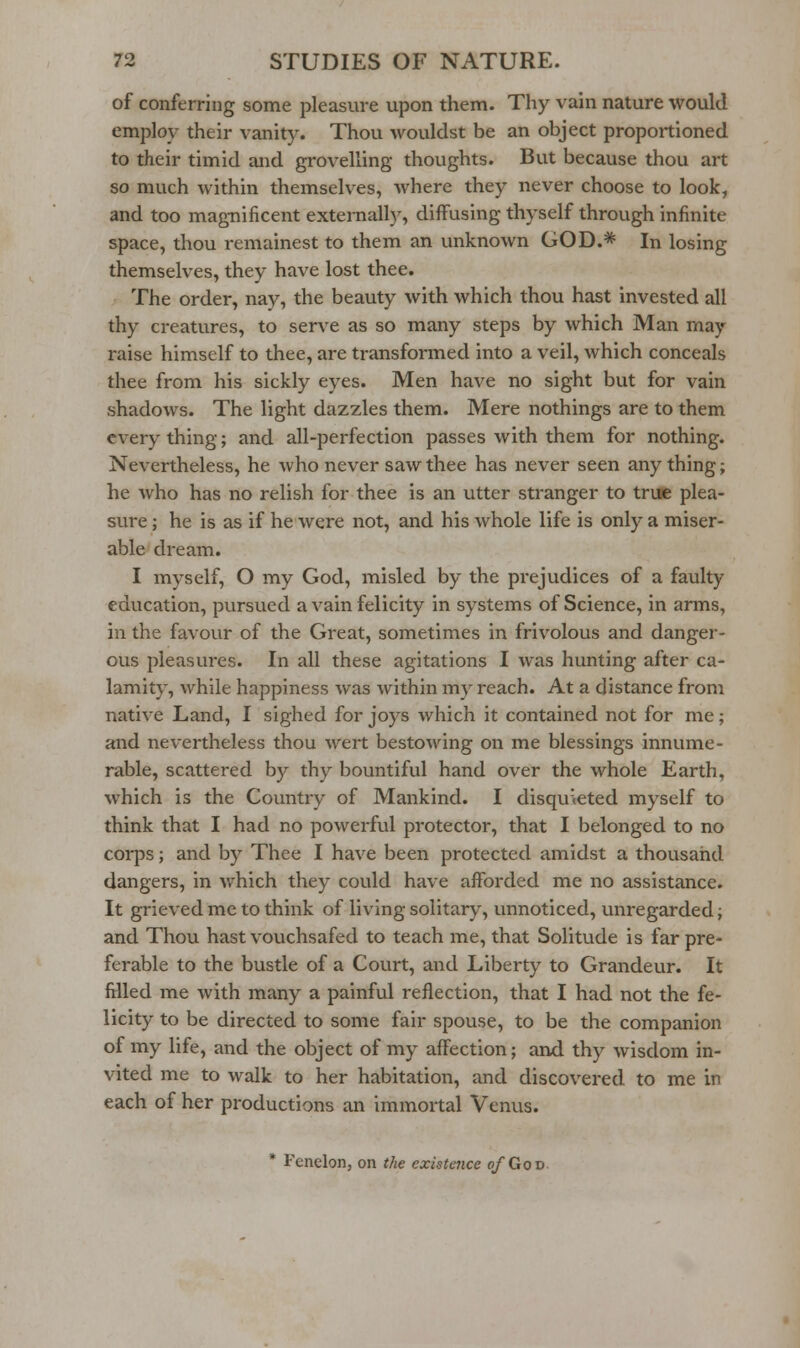 of conferring some pleasure upon them. Thy vain nature would employ their vanity. Thou wouldst be an object proportioned to their timid and grovelling thoughts. But because thou art so much within themselves, where they never choose to look, and too magnificent externally, diflfusing thyself through infinite space, thou remainest to them an unknown GOD.* In losing themselves, they have lost thee. The order, nay, the beauty with Avhich thou hast invested all thy creatures, to serve as so many steps by which Man may raise himself to thee, are transformed into a veil, which conceals thee from his sickly eyes. Men have no sight but for vain shadows. The light dazzles them. Mere nothings are to them every thing; and all-perfection passes with them for nothing. Nevertheless, he who never saw thee has never seen any thing; he who has no relish for thee is an utter stranger to true plea- sure ; he is as if he were not, and his whole life is only a miser- able dream. I myself, O my God, misled by the prejudices of a faulty education, pursued a vain felicity in systems of Science, in arms, in the favour of the Great, sometimes in frivolous and danger- ous pleasures. In all these agitations I was hunting after ca- lamity, while happiness was within my reach. At a distance from native Land, I sighed for joys which it contained not for me; and nevertheless thou wert bestowing on me blessings innume- rable, scattered by thy bountiful hand over the whole Earth, which is the Country of Mankind. I disqukted myself to think that I had no powerful protector, that I belonged to no corps; and by Thee I have been protected amidst a thousand dangers, in which they could have afforded me no assistance. It grieved me to think of living solitary, unnoticed, unregarded; and Thou hast vouchsafed to teach me, that Solitude is far pre- ferable to the bustle of a Court, and Liberty to Grandeur. It filled me with many a painful reflection, that I had not the fe- licity to be directed to some fair spouse, to be the companion of my life, and the object of my affection; and thy wisdom in- vited me to walk to her habitation, and discovered to me in each of her productions an immortal Venus. * Fenelon, on the existence of Gov