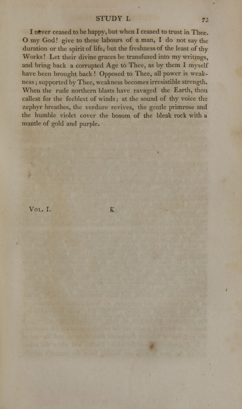 I never ceased to be happy, but when I ceased to trust in Thee. O my God! give to these labours of a man, I do not say the duration or the spirit of hfe, but the freshness of the least of thy Works! Let their divine graces be transfused into my writings, and bring back a corrupted Age to Thee, as by them I myself have been brought back ! Opposed to Thee, all power is weak- ness ; supported by Thee, weakness becomes irresistible strength. When the rude northern blasts have ravaged the Earth, thou callest for the feeblest of winds; at the sound of thy voice the zephyr breathes, the verdure revives, the gentle primrose and the humble violet cover the bosom of the bleak rock with a mantle of gold and purple. Vol. I.