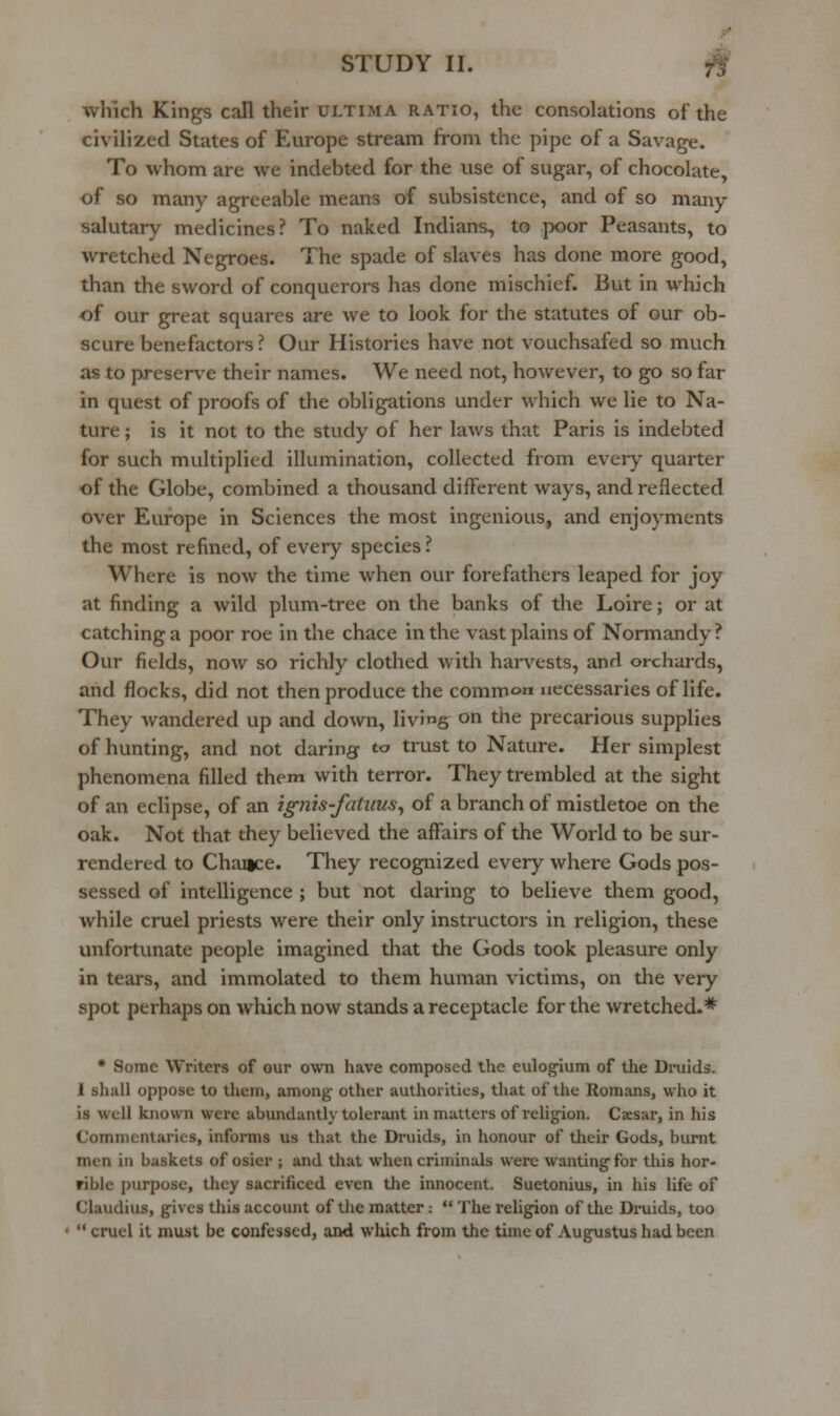 which Kings call their ultima ratio, the consolations of the civilized States of Europe stream from the pipe of a Savage. To whom are we indebted for the use of sugar, of chocolate, of so many agreeable means of subsistence, and of so many- salutary medicines? To naked Indians, to poor Peasants, to wretched Negroes. The spade of slaves has done more good, than the sword of conquerors has done mischief. But in which of our great squares are we to look for the statutes of our ob- scure benefactors ? Our Histories have not vouchsafed so much as to preserve their names. We need not, however, to go so far in quest of proofs of the obligations under which we lie to Na- ture ; is it not to the study of her laws that Paris is indebted for such multiplied illumination, collected from every quarter of the Globe, combined a thousand different ways, and reflected over Europe in Sciences the most ingenious, and enjoyments the most refined, of every species ? Where is now the time when our forefathers leaped for joy at finding a wild plum-tree on the banks of the Loire; or at catching a poor roe in the chace in the vast plains of Normandy? Our fields, now so richly clothed with harvests, and orchards, and flocks, did not then produce the common necessaries of life. They wandered up and down, living on the precarious supplies of hunting, and not daring to trust to Nature. Her simplest phenomena filled them with terror. They trembled at the sight of an eclipse, of an ignis-fatuusj of a branch of mistletoe on the oak. Not that they believed the aflfairs of the World to be sur- rendered to Chance. They recognized every where Gods pos- sessed of intelligence ; but not daring to believe them good, while cruel priests were their only instructors in religion, these unfortunate people imagined that the Gods took pleasure only in tears, and immolated to them human victims, on the very spot perhaps on which now stands a receptacle for the wretched.* • Some Writers of our own have composed the eulogium of the Druids. I sliall oppose to them, among other authorities, that of the Romans, who it is well known were abundantly tolerant in matters of relig-ion. Csesar, in his Commentaries, informs us that the Druids, in honour of their Gods, biunt men in baskets of osier ; and that when criminals were wanting for this hor- rible purpose, they sacrificed even the innocent. Suetonius, in his life of Claudius, gives this account of the matter :  The religion of the Druids, too  cruel it must be confessed, aiKl wluch from the time of Augustus had been