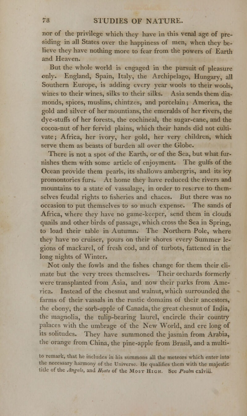 nor of the privilege which they have in this venal age of pre- siding in all States over the happiness of men, when they be- lieve they have nothing more to fear from the powers of Earth and Heaven. But the whole world is engaged in the pursuit of pleasure only. England, Spain, Italy, the Archipelago, Hungary, all Southern Europe, is adding every year wools to their wools, wines to their wines, silks to their silks. Asia sends them dia- monds, spices, muslins, chintzes, and porcelain; America, the gold and silver of her mountians, the emeralds of her rivers, the dye-stuffs of her forests, the cochineal, the sugar-cane, and the cocoa-nut of her fervid plains, which their hands did not culti- vate; Africa, her ivory, her gold, her very children, which serve them as beasts of burden all over the Globe. There is not a spot of the Earth, or of the Sea, but what fur- nishes them with some article of enjoyment. The gulfs of the Ocean provide them pearls, its shallows ambergris, and its icy promontories furs. At home they have reduced the rivers and mountains to a state of vassalage, in order to reserve to them- selves feudal rights to fisheries and chaces. But there was no occasion to put themselves to so much expense. The sands of Africa, where they have no game-keeper, send them in clouds quails and other birds of passage, which cross the Sea in Spring, to load their table in Autumn. The Northern Pole, where they have no cruiser, pours on their shores every Summer le- gions of mackarel, of fresh cod, and of turbots, fattened in the long nights of Winter. Not only the fowls and the fishes change for them their cli- mate but the very trees themselves. Their orchards formerly were transplanted from Asia, and now their parks from Ame- rica. Instead of the chesnut and walnvit, which surrounded the farms of their vassals in the rustic domains of their ancestors, the ebony, the sorb-apple of Canada, the great chesnut of In^lia, the magnolia, the tulip-bearing laurel, encircle their country palaces with the umbrage of the New World, and ere long of its solitudes. They have summoned the jasmin from Arabia, the orange from China, the pine-apple from Brasil, and a multi- to remark, that he includes in his summons all the meteors which enter into the necessary harmony of the Universe. He qualifies them with the majestic title of the An^^els, and Hosts of the Most High. See Fsulm cxlviii.